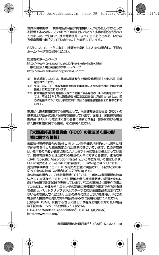 38携帯電話機の比吸収率※1（SAR）について世界保健機関は、『携帯電話が潜在的な健康リスクをもたらすかどうかを評価するために、これまで20年以上にわたって多数の研究が行われてきました。今日まで、携帯電話使用によって生じるとされる、いかなる健康影響も確立されていません。』と表明しています。SARについて、さらに詳しい情報をお知りになりたい場合は、下記のホームページをご参照ください。 総務省のホームページhttp://www.tele.soumu.go.jp/j/sys/ele/index.htm 一般社団法人電波産業会のホームページhttp://www.arib-emf.org/index02.html※1 技術基準については、電波法関連省令（無線設備規則第 14 条の 2）で規定されています。※2 平成9年に（旧）郵政省電気通信技術審議会により答申された「電波防護指針」に規定されています。※3 携帯電話機本体を側頭部以外でご使用になる場合の SAR の測定法については、平成22年3月に国際規格（IEC62209-2）が制定されました。国の技術基準については、平成23年10月に情報通信審議会より答申されています。電波ばく露の影響に関する情報として、米国連邦通信委員会（FCC）の基準および欧州における情報を掲載しています。詳細は「米国連邦通信委員会（FCC）の電波ばく露の影響に関する情報」「欧州における電波ばく露の影響に関する情報」をご参照ください。米国連邦通信委員会の指針は、独立した科学機関が定期的かつ周到に科学的研究を行った結果策定された基準に基づいています。この許容値は、使用者の年齢や健康状態にかかわらず十分に安全な値となっています。携帯電話機から送出される電波の人体に対する影響は、比吸収率（SAR: Speciﬁc Absorption Rate）という単位を用いて測定します。FCCで定められているSARの許容値は、1.6W/kgとなっています。測定試験は機種ごとにFCCが定めた位置で実施され、下記のとおりに従って身体に装着した場合は0.472W/kgです。身体装着の場合：この携帯電話機101Fでは、一般的な携帯電話の装着法として身体から1.0センチに距離を保ち携帯電話機の背面を身体に向ける位置で測定試験を実施しています。FCCの電波ばく露要件を満たすためには、身体から1.0センチの距離に携帯電話を固定できる装身具を使用し、ベルトクリップやホルスターなどには金属部品の含まれていないものを選んでください。上記の条件に該当しない装身具は、FCCの電波ばく露要件を満たさない場合もあるので使用を避けてください。比吸収率（SAR）に関するさらに詳しい情報をお知りになりたい場合は下記のホームページを参照してください。CTIA-The Wireless Association® （CTIA）（英文のみ）http://www.ctia.org/「米国連邦通信委員会（FCC）の電波ばく露の影響に関する情報」101F_SafetyManual.fm  Page 38  Friday, June 22, 2012  11:01 