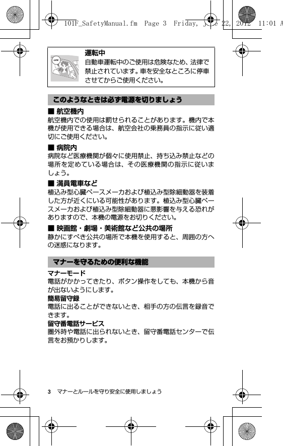 3マナーとルールを守り安全に使用しましょう■ 航空機内航空機内での使用は罰せられることがあります。機内で本機が使用できる場合は、航空会社の乗務員の指示に従い適切にご使用ください。■病院内病院など医療機関が個々に使用禁止、持ち込み禁止などの場所を定めている場合は、その医療機関の指示に従いましょう。■ 満員電車など植込み型心臓ペースメーカおよび植込み型除細動器を装着した方が近くにいる可能性があります。植込み型心臓ペースメーカおよび植込み型除細動器に悪影響を与える恐れがありますので、本機の電源をお切りください。■ 映画館・劇場・美術館など公共の場所静かにすべき公共の場所で本機を使用すると、周囲の方への迷惑になります。マナーモード電話がかかってきたり、ボタン操作をしても、本機から音が出ないようにします。簡易留守録電話に出ることができないとき、相手の方の伝言を録音できます。留守番電話サービス圏外時や電話に出られないとき、留守番電話センターで伝言をお預かりします。@運転中自動車運転中のご使用は危険なため、法律で禁止されています。車を安全なところに停車させてからご使用ください。このようなときは必ず電源を切りましょうマナーを守るための便利な機能101F_SafetyManual.fm  Page 3  Friday, June 22, 2012  11:01 A