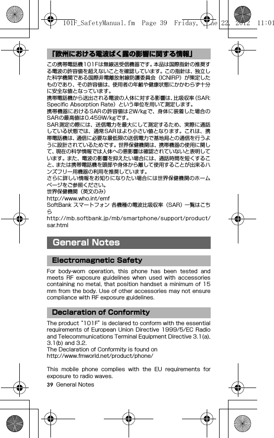 39 General Notesこの携帯電話機101Fは無線送受信機器です。本品は国際指針の推奨する電波の許容値を超えないことを確認しています。この指針は、独立した科学機関である国際非電離放射線防護委員会（ICNIRP）が策定したものであり、その許容値は、使用者の年齢や健康状態にかかわらず十分に安全な値となっています。携帯電話機から送出される電波の人体に対する影響は、比吸収率（SAR:Speciﬁc Absorption Rate）という単位を用いて測定します。携帯機器におけるSARの許容値は2W/kgで、身体に装着した場合のSARの最高値は0.459W/kgです。SAR測定の際には、送信電力を最大にして測定するため、実際に通話している状態では、通常SARはより小さい値となります。これは、携帯電話機は、通信に必要な最低限の送信電力で基地局との通信を行うように設計されているためです。世界保健機関は、携帯機器の使用に関して、現在の科学情報では人体への悪影響は確認されていないと表明しています。また、電波の影響を抑えたい場合には、通話時間を短くすること、または携帯電話機を頭部や身体から離して使用することが出来るハンズフリー用機器の利用を推奨しています。さらに詳しい情報をお知りになりたい場合には世界保健機関のホームページをご参照ください。世界保健機関（英文のみ）http://www.who.int/emfSoftBank スマートフォン 各機種の電波比吸収率（SAR） 一覧はこちらhttp://mb.softbank.jp/mb/smartphone/support/product/sar.htmlGeneral NotesFor  body-worn  operation,  this  phone  has  been  tested  andmeets  RF  exposure  guidelines  when  used  with  accessoriescontaining no metal, that position handset a  minimum of 15mm from the body. Use of other accessories may not ensurecompliance with RF exposure guidelines.The product “101F” is declared to conform with the essentialrequirements of  European Union Directive 1999/5/EC Radioand Telecommunications Terminal Equipment Directive 3.1(a),3.1(b) and 3.2.The Declaration of Conformity is found onhttp://www.fmworld.net/product/phone/This  mobile  phone  complies  with  the  EU  requirements  forexposure to radio waves.「欧州における電波ばく露の影響に関する情報」General NotesElectromagnetic SafetyDeclaration of Conformity101F_SafetyManual.fm  Page 39  Friday, June 22, 2012  11:01 