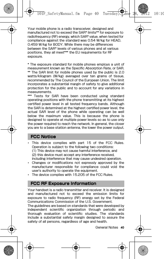 40General NotesYour mobile phone is a radio transceiver, designed and manufactured not to exceed the SAR* limits** for exposure to radiofrequency (RF) energy, which SAR* value, when tested for compliance against the standard was 0.54 W/kg for HEAD, 0.459 W/kg for BODY. While there may be differences between the SAR* levels of various phones and at various positions, they all meet*** the EU requirements for RF exposure.* The exposure standard for mobile phones employs a unit ofmeasurement known as the Specific Absorption Rate, or SAR.** The SAR limit for mobile phones used  by the public is 2.0watts/kilogram  (W/kg)  averaged  over  ten  grams  of  tissue,recommended by The Council of the European Union. The limitincorporates a substantial margin of safety to give additionalprotection for the public and to account for any variations inmeasurements.***  Tests  for  SAR  have  been  conducted  using  standardoperating positions with the phone transmitting at its highestcertified power level in all  tested frequency  bands. Althoughthe SAR is determined at the highest certified power level, theactual  SAR  level  of  the  phone  while  operating  can  be  wellbelow  the  maximum  value.  This  is  because  the  phone  isdesigned to operate at multiple power levels so as to use onlythe power required to reach the network. In general, the closeryou are to a base station antenna, the lower the power output.･This  device  complies  with  part  15  of  the  FCC  Rules.Operation is subject to the following two conditions:(1) This device may not cause harmful interference, and(2) this device must accept any interference received, including interference that may cause undesired operation.･Changes  or  modifications  not  expressly  approved  by  themanufacturer  responsible  for  compliance  could  void  theuser&apos;s authority to operate the equipment.･The device complies with 15.205 of the FCC Rules.Your handset is a radio transmitter and receiver. It is designedand  manufactured  not  to  exceed  the  emission  limits  forexposure  to  radio  frequency (RF)  energy  set  by  the  FederalCommunications Commission of the U.S. Government.The guidelines are based on standards that were developed byindependent  scientific  organization  through  periodic  andthorough  evaluation  of  scientific  studies.  The  standardsinclude  a  substantial  safety  margin  designed  to  assure  thesafety of all persons, regardless of age and health.FCC NoticeFCC RF Exposure Information101F_SafetyManual.fm  Page 40  Tuesday, June 26, 2012  10:10