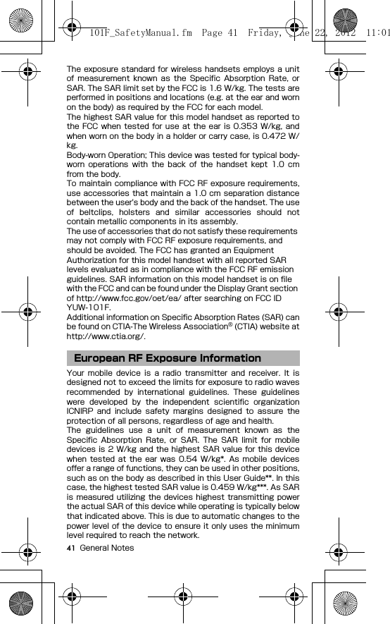 41 General NotesThe exposure standard  for wireless handsets employs a unitof  measurement  known  as  the  Specific Absorption  Rate,  orSAR. The SAR limit set by the FCC is 1.6 W/kg. The tests areperformed in positions and locations (e.g. at the ear and wornon the body) as required by the FCC for each model.The highest SAR value for this model handset as reported tothe FCC when  tested for use at the ear  is  0.353  W/kg, andwhen worn on the body in a holder or carry case, is 0.472 W/kg.Body-worn Operation; This device was tested for typical body-worn  operations  with  the  back  of  the  handset  kept  1.0  cmfrom the body.To maintain compliance with FCC RF exposure requirements,use accessories that maintain a 1.0 cm separation distancebetween the user&apos;s body and the back of the handset. The useof  beltclips,  holsters  and  similar  accessories  should  notcontain metallic components in its assembly.The use of accessories that do not satisfy these requirements may not comply with FCC RF exposure requirements, and should be avoided. The FCC has granted an Equipment Authorization for this model handset with all reported SAR levels evaluated as in compliance with the FCC RF emission guidelines. SAR information on this model handset is on file with the FCC and can be found under the Display Grant section of http://www.fcc.gov/oet/ea/ after searching on FCC ID YUW-101F.Additional information on Specific Absorption Rates (SAR) canbe found on CTIA-The Wireless Association® (CTIA) website athttp://www.ctia.org/.Your  mobile  device  is  a  radio  transmitter  and  receiver.  It  isdesigned not to exceed the limits for exposure to radio wavesrecommended  by  international  guidelines.  These  guidelineswere  developed  by  the  independent  scientific  organizationICNIRP  and  include  safety  margins  designed  to  assure  theprotection of all persons, regardless of age and health.The  guidelines  use  a  unit  of  measurement  known  as  theSpecific  Absorption  Rate,  or  SAR.  The  SAR  limit  for  mobiledevices is 2 W/kg and the highest SAR value for this devicewhen  tested  at the  ear  was 0.54  W/kg*.  As  mobile  devicesoffer a range of functions, they can be used in other positions,such as on the body as described in this User Guide**. In thiscase, the highest tested SAR value is 0.459 W/kg***. As SARis measured utilizing the devices highest transmitting powerthe actual SAR of this device while operating is typically belowthat indicated above. This is due to automatic changes to thepower level of the device to ensure it only uses the minimumlevel required to reach the network.European RF Exposure Information101F_SafetyManual.fm  Page 41  Friday, June 22, 2012  11:01 