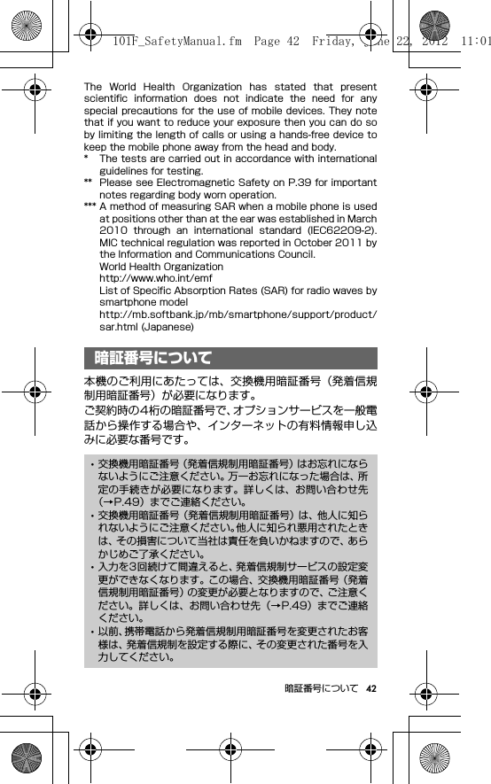 42暗証番号についてThe  World  Health  Organization  has  stated  that  presentscientific  information  does  not  indicate  the  need  for  anyspecial precautions for the use of mobile devices. They notethat if you want to reduce your exposure then you can do soby limiting the length of calls or using a hands-free device tokeep the mobile phone away from the head and body.* The tests are carried out in accordance with internationalguidelines for testing.** Please see Electromagnetic Safety on P.39 for importantnotes regarding body worn operation.*** A method of measuring SAR when a mobile phone is usedat positions other than at the ear was established in March2010  through  an  international  standard  (IEC62209-2).MIC technical regulation was reported in October 2011 bythe Information and Communications Council.World Health Organizationhttp://www.who.int/emfList of Specific Absorption Rates (SAR) for radio waves bysmartphone modelhttp://mb.softbank.jp/mb/smartphone/support/product/sar.html (Japanese)暗証番号について本機のご利用にあたっては、交換機用暗証番号（発着信規制用暗証番号）が必要になります。ご契約時の4桁の暗証番号で、オプションサービスを一般電話から操作する場合や、インターネットの有料情報申し込みに必要な番号です。暗証番号について･交換機用暗証番号（発着信規制用暗証番号）はお忘れにならないようにご注意ください。万一お忘れになった場合は、所定の手続きが必要になります。詳しくは、お問い合わせ先（→P.49）までご連絡ください。･交換機用暗証番号（発着信規制用暗証番号）は、他人に知られないようにご注意ください。他人に知られ悪用されたときは、その損害について当社は責任を負いかねますので、あらかじめご了承ください。･入力を3回続けて間違えると、発着信規制サービスの設定変更ができなくなります。この場合、交換機用暗証番号（発着信規制用暗証番号）の変更が必要となりますので、ご注意ください。詳しくは、お問い合わせ先（→P.49）までご連絡ください。･以前、携帯電話から発着信規制用暗証番号を変更されたお客様は、発着信規制を設定する際に、その変更された番号を入力してください。101F_SafetyManual.fm  Page 42  Friday, June 22, 2012  11:01 