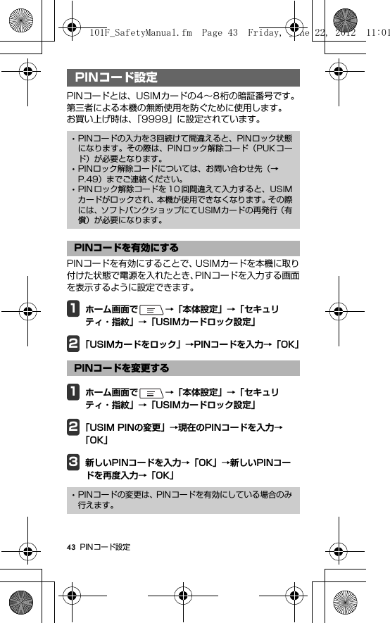 43 PINコード設定PIN コード設定PINコードとは、USIMカードの4∼8桁の暗証番号です。第三者による本機の無断使用を防ぐために使用します。お買い上げ時は、「9999」に設定されています。PINコードを有効にすることで、USIMカードを本機に取り付けた状態で電源を入れたとき、PINコードを入力する画面を表示するように設定できます。1ホーム画面で →「本体設定」→「セキュリティ・指紋」→「USIMカードロック設定」2「USIMカードをロック」→PINコードを入力→「OK」1ホーム画面で →「本体設定」→「セキュリティ・指紋」→「USIMカードロック設定」2「USIM PINの変更」→現在のPINコードを入力→「OK」3新しいPINコードを入力→「OK」→新しいPINコードを再度入力→「OK」PINコード設定･PINコードの入力を3回続けて間違えると、PINロック状態になります。その際は、PINロック解除コード（PUKコード）が必要となります。･PINロック解除コードについては、お問い合わせ先（→P.49）までご連絡ください。･PIN ロック解除コードを 10 回間違えて入力すると、USIMカードがロックされ、本機が使用できなくなります。その際には、ソフトバンクショップにてUSIMカードの再発行（有償）が必要になります。PINコードを有効にするPINコードを変更する･PINコードの変更は、PINコードを有効にしている場合のみ行えます。101F_SafetyManual.fm  Page 43  Friday, June 22, 2012  11:01 