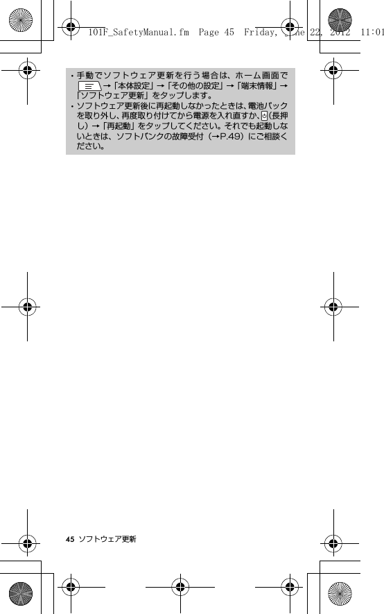 45 ソフトウェア更新･手動でソフトウェア更新を行う場合は、ホーム画面で→「本体設定」→「その他の設定」→「端末情報」→「ソフトウェア更新」をタップします。･ソフトウェア更新後に再起動しなかったときは、電池パックを取り外し、再度取り付けてから電源を入れ直すか、（長押し）→「再起動」をタップしてください。それでも起動しないときは、ソフトバンクの故障受付（→P.49）にご相談ください。101F_SafetyManual.fm  Page 45  Friday, June 22, 2012  11:01 