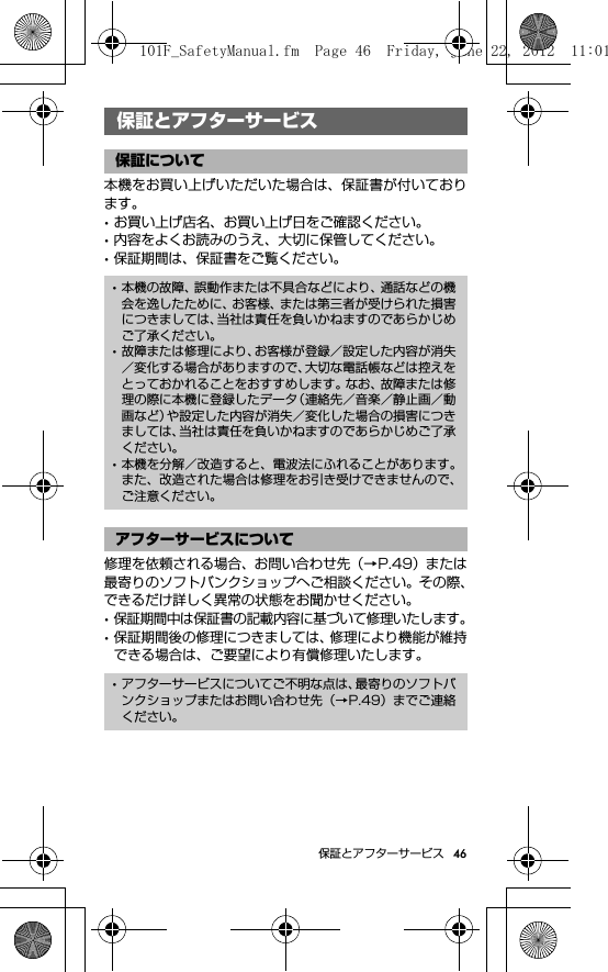 46保証とアフターサービス保証とアフターサービス本機をお買い上げいただいた場合は、保証書が付いております。･お買い上げ店名、お買い上げ日をご確認ください。･内容をよくお読みのうえ、大切に保管してください。･保証期間は、保証書をご覧ください。修理を依頼される場合、お問い合わせ先（→P.49）または最寄りのソフトバンクショップへご相談ください。その際、できるだけ詳しく異常の状態をお聞かせください。･保証期間中は保証書の記載内容に基づいて修理いたします。･保証期間後の修理につきましては、修理により機能が維持できる場合は、ご要望により有償修理いたします。保証とアフターサービス保証について･本機の故障、誤動作または不具合などにより、通話などの機会を逸したために、お客様、または第三者が受けられた損害につきましては、当社は責任を負いかねますのであらかじめご了承ください。･故障または修理により、お客様が登録／設定した内容が消失／変化する場合がありますので、大切な電話帳などは控えをとっておかれることをおすすめします。なお、故障または修理の際に本機に登録したデータ（連絡先／音楽／静止画／動画など）や設定した内容が消失／変化した場合の損害につきましては、当社は責任を負いかねますのであらかじめご了承ください。･本機を分解／改造すると、電波法にふれることがあります。また、改造された場合は修理をお引き受けできませんので、ご注意ください。アフターサービスについて･アフターサービスについてご不明な点は、最寄りのソフトバンクショップまたはお問い合わせ先（→P.49）までご連絡ください。101F_SafetyManual.fm  Page 46  Friday, June 22, 2012  11:01 