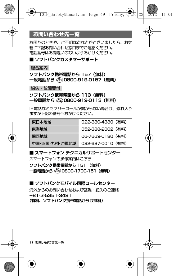 49 お問い合わせ先一覧お問い合わせ先一覧お困りのときや、ご不明な点などがございましたら、お気軽に下記お問い合わせ窓口までご連絡ください。電話番号はお間違いのないようおかけください。■ ソフトバンクカスタマーサポートoソフトバンク携帯電話から 157（無料）一般電話から  0800-919-0157（無料）ソフトバンク携帯電話から 113（無料）一般電話から  0800-919-0113（無料）IP電話などでフリーコールが繋がらない場合は、恐れ入りますが下記の番号へおかけください。■ スマートフォン テクニカルサポートセンタースマートフォンの操作案内はこちらソフトバンク携帯電話から 151 （無料）一般電話から  0800-1700-151（無料）■ ソフトバンクモバイル国際コールセンター海外からのお問い合わせおよび盗難・紛失のご連絡+81-3-5351-3491（有料、ソフトバンク携帯電話からは無料）お問い合わせ先一覧東日本地域 022-380-4380（有料）東海地域 052-388-2002（有料）関西地域 06-7669-0180（有料）中国・四 国・九 州・沖縄地域 092-687-0010（有料）総合案内紛失・故障受付101F_SafetyManual.fm  Page 49  Friday, June 22, 2012  11:01 