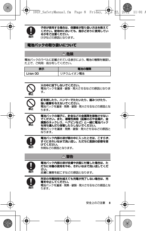 8安全上のご注意子供が使用する場合は、保護者が取り扱い方法を教えてください。使用中においても、指示どおりに使用しているかをご注意ください。けがなどの原因となります。電池パックのラベルに記載されている表示により、電池の種類を確認した上で、ご利用・処分をしてください。火の中に投下しないでください。電池パックを漏液・破裂・発火させるなどの原因となります。釘を刺したり、ハンマーでたたいたり、踏みつけたり、強い衝撃を与えないでください。電池パックを漏液・発熱・破裂・発火させるなどの原因となります。電池パックの端子に、針金などの金属類を接触させないでください。また、導電性異物（鉛筆の芯や金属片、金属製のネックレス、ヘアピンなど）と一緒に電池パックを持ち運んだり保管したりしないでください。電池パックを漏液・発熱・破裂・発火させるなどの原因となります。電池パック内部の液が眼の中に入ったときは、こすらず、すぐにきれいな水で洗い流し、ただちに医師の診察を受けてください。失明などの原因となります。電池パック内部の液が皮膚や衣服に付着した場合は、ただちに本機の使用をやめ、きれいな水で洗い流してください。皮膚に傷害を起こすなどの原因となります。所定の充電時間を越えても充電が完了しない場合は、充電を中止してください。電池パックを漏液・発熱・破裂・発火させるなどの原因となります。電池パックの取り扱いについて表示 電池の種類Li-ion 00 リチウムイオン電池指示危険禁止禁止禁止指示警告指示指示101F_SafetyManual.fm  Page 8  Friday, June 22, 2012  11:01 A