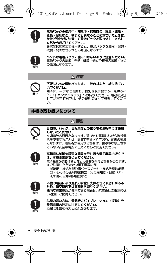 9安全上のご注意電池パックの使用中・充電中・保管時に、異臭・発熱・変色・変形など、今までと異なることに気づいたときは、やけどやけがに注意して電池パックを取り外し、さらに火気から遠ざけてください。異常な状態のまま使用すると、電池パックを漏液・発熱・破裂・発火させるなどの原因となります。ペットが電池パックに噛みつかないようご注意ください。電池パックの漏液・発熱・破裂・発火や機器の故障・火災の原因となります。不要になった電池パックは、一般のゴミと一緒に捨てないでください。端子にテープなどを貼り、個別回収に出すか、最寄りの「ソフトバンクショップ」へお持ちください。電池を分別している市町村では、その規則に従って処理してください。自動車、バイク、自転車などの乗り物の運転中には使用しないでください。交通事故の原因となります。乗り物を運転しながら携帯電話を使用することは、法律で禁止されており、罰則の対象となります。運転者が使用する場合は、駐停車が禁止されていない安全な場所に止めてからご使用ください。高精度な制御や微弱な信号を取り扱う電子機器の近くでは、本機の電源を切ってください。電子機器が誤動作するなどの影響を与える場合があります。※ ご注意いただきたい電子機器の例補聴器・植込み型心臓ペースメーカ・植込み型除細動器・その他の医用電気機器・火災報知器・自動ドア・その他の自動制御機器など本機の電波により運航の安全に支障をきたす恐れがあるため、航空機内では電源をお切りください。機内で携帯電話が使用できる場合は、航空会社の指示に従い適切にご使用ください。心臓の弱い方は、着信時のバイブレーション（振動）や着信音量の設定に注意してください。心臓に影響を与える恐れがあります。本機の取り扱いについて指示指示注意禁止警告禁止指示指示指示101F_SafetyManual.fm  Page 9  Wednesday, May 9, 2012  2:18 P