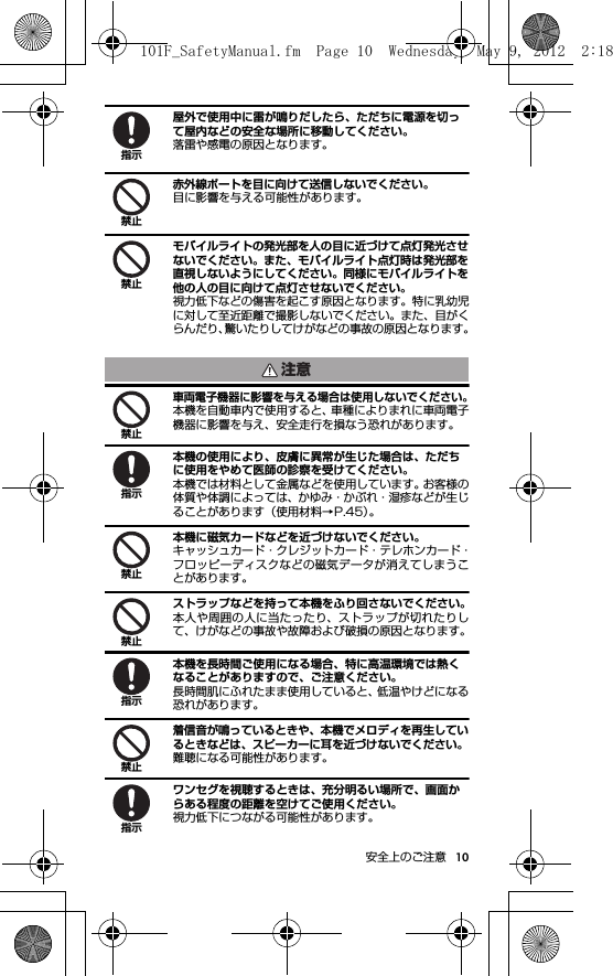 10安全上のご注意屋外で使用中に雷が鳴りだしたら、ただちに電源を切って屋内などの安全な場所に移動してください。落雷や感電の原因となります。赤外線ポートを目に向けて送信しないでください。目に影響を与える可能性があります。モバイルライトの発光部を人の目に近づけて点灯発光させないでください。また、モバイルライト点灯時は発光部を直視しないようにしてください。同様にモバイルライトを他の人の目に向けて点灯させないでください。視力低下などの傷害を起こす原因となります。特に乳幼児に対して至近距離で撮影しないでください。また、目がくらんだり、驚いたりしてけがなどの事故の原因となります。車両電子機器に影響を与える場合は使用しないでください。本機を自動車内で使用すると、車種によりまれに車両電子機器に影響を与え、安全走行を損なう恐れがあります。本機の使用により、皮膚に異常が生じた場合は、ただちに使用をやめて医師の診察を受けてください。本機では材料として金属などを使用しています。お客様の体質や体調によっては、かゆみ・かぶれ・湿疹などが生じることがあります（使用材料→P.45）。本機に磁気カードなどを近づけないでください。キャッシュカード・クレジットカード・テレホンカード・フロッピーディスクなどの磁気データが消えてしまうことがあります。ストラップなどを持って本機をふり回さないでください。本人や周囲の人に当たったり、ストラップが切れたりして、けがなどの事故や故障および破損の原因となります。本機を長時間ご使用になる場合、特に高温環境では熱くなることがありますので、ご注意ください。長時間肌にふれたまま使用していると、低温やけどになる恐れがあります。着信音が鳴っているときや、本機でメロディを再生しているときなどは、スピーカーに耳を近づけないでください。難聴になる可能性があります。ワンセグを視聴するときは、充分明るい場所で、画面からある程度の距離を空けてご使用ください。視力低下につながる可能性があります。指示禁止禁止注意禁止指示禁止禁止指示禁止指示101F_SafetyManual.fm  Page 10  Wednesday, May 9, 2012  2:18 