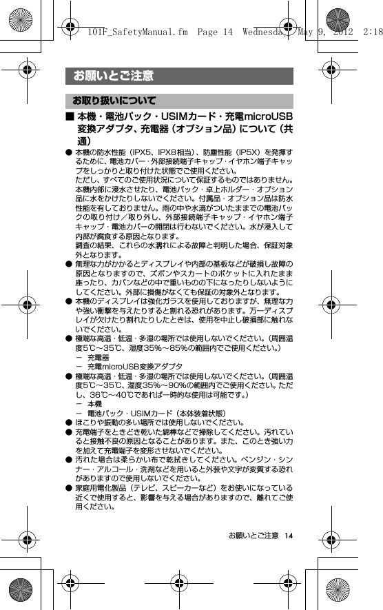 14お願いとご注意お願いとご注意■ 本機・電池パック・USIMカード・充電microUSB変換アダプタ、充電器（オプション品）について（共通）● 本機の防水性能（IPX5、IPX8 相当）、防塵性能（IP5X）を発揮するために、電池カバー・外部接続端子キャップ・イヤホン端子キャップをしっかりと取り付けた状態でご使用ください。ただし、すべてのご使用状況について保証するものではありません。本機内部に浸水させたり、電池パック・卓上ホルダー・オプション品に水をかけたりしないでください。付属品・オプション品は防水性能を有しておりません。雨の中や水滴がついたままでの電池パックの取り付け／取り外し、外部接続端子キャップ・イヤホン端子キャップ・電池カバーの開閉は行わないでください。水が浸入して内部が腐食する原因となります。調査の結果、これらの水濡れによる故障と判明した場合、保証対象外となります。● 無理な力がかかるとディスプレイや内部の基板などが破損し故障の原因となりますので、ズボンやスカートのポケットに入れたまま座ったり、カバンなどの中で重いものの下になったりしないようにしてください。外部に損傷がなくても保証の対象外となります。● 本機のディスプレイは強化ガラスを使用しておりますが、無理な力や強い衝撃を与えたりすると割れる恐れがあります。万一ディスプレイが欠けたり割れたりしたときは、使用を中止し破損部に触れないでください。● 極端な高温・低温・多湿の場所では使用しないでください。（周囲温度5℃∼35℃、湿度35%∼85%の範囲内でご使用ください。）−充電器− 充電microUSB変換アダプタ● 極端な高温・低温・多湿の場所では使用しないでください。（周囲温度5℃∼35℃、湿度35%∼90%の範囲内でご使用ください。ただし、36℃∼40℃であれば一時的な使用は可能です。）−本機− 電池パック・USIMカード（本体装着状態）● ほこりや振動の多い場所では使用しないでください。● 充電端子をときどき乾いた綿棒などで掃除してください。汚れていると接触不良の原因となることがあります。また、このとき強い力を加えて充電端子を変形させないでください。● 汚れた場合は柔らかい布で乾拭きしてください。ベンジン・シンナー・アルコール・洗剤などを用いると外装や文字が変質する恐れがありますので使用しないでください。● 家庭用電化製品（テレビ、スピーカーなど）をお使いになっている近くで使用すると、影響を与える場合がありますので、離れてご使用ください。お願いとご注意お取り扱いについて101F_SafetyManual.fm  Page 14  Wednesday, May 9, 2012  2:18 