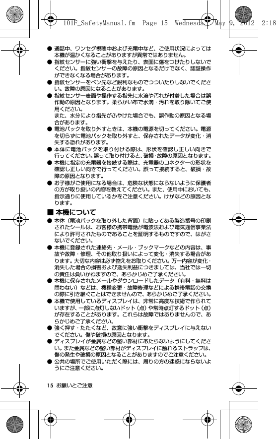 15 お願いとご注意● 通話中、ワンセグ視聴中および充電中など、ご使用状況によっては本機が温かくなることがありますが異常ではありません。● 指紋センサーに強い衝撃を与えたり、表面に傷をつけたりしないでください。指紋センサーの故障の原因となるだけでなく、認証操作ができなくなる場合があります。● 指紋センサーをペン先など鋭利なものでつついたりしないでください。故障の原因になることがあります。● 指紋センサー表面や操作する指先に水滴や汚れが付着した場合は誤作動の原因となります。柔らかい布で水滴・汚れを取り除いてご使用ください。また、水分により指先がふやけた場合でも、誤作動の原因となる場合があります。● 電池パックを取り外すときは、本機の電源を切ってください。電源を切らずに電池パックを取り外すと、保存されたデータが変化・消失する恐れがあります。● 本体に電池パックを取り付ける際は、形状を確認し正しい向きで行ってください。誤って取り付けると、破損・故障の原因となります。● 本機に指定の充電器を接続する際は、充電器のコネクターの形状を確認し正しい向きで行ってください。誤って接続すると、破損・故障の原因となります。● お子様がご使用になる場合は、危険な状態にならないように保護者の方が取り扱いの内容を教えてください。また、使用中においても、指示通りに使用しているかをご注意ください。けがなどの原因となります。■ 本機について● 本体（電池パックを取り外した背面）に貼ってある製造番号の印刷されたシールは、お客様の携帯電話が電波法および電気通信事業法により許可されたものであることを証明するものですので、はがさないでください。● 本機に登録された連絡先・メール・ブックマークなどの内容は、事故や故障・修理、その他取り扱いによって変化・消失する場合があります。大切な内容は必ず控えをお取りください。万一内容が変化・消失した場合の損害および逸失利益につきましては、当社では一切の責任は負いかねますので、あらかじめご了承ください。● 本機に保存されたメールやダウンロードしたデータ（有料・無料は問わない）などは、機種変更・故障修理などによる携帯電話の交換の際に引き継ぐことはできませんので、あらかじめご了承ください。● 本機で使用しているディスプレイは、非常に高度な技術で作られていますが、一部に点灯しないドット（点）や常時点灯するドット（点）が存在することがあります。これらは故障ではありませんので、あらかじめご了承ください。● 強く押す・たたくなど、故意に強い衝撃をディスプレイに与えないでください。傷や破損の原因となります。● ディスプレイが金属などの堅い部材にあたらないようにしてください。また金属などの堅い部材がディスプレイに触れるストラップは、傷の発生や破損の原因となることがありますのでご注意ください。● 公共の場所でご使用いただく際には、周りの方の迷惑にならないようにご注意ください。101F_SafetyManual.fm  Page 15  Wednesday, May 9, 2012  2:18 