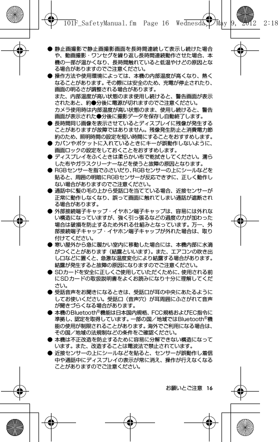 16お願いとご注意● 静止画撮影で静止画撮影画面を長時間連続して表示し続けた場合や、動画撮影・ワンセグを繰り返し長時間連続動作させた場合、本機の一部が温かくなり、長時間触れていると低温やけどの原因となる場合がありますのでご注意ください。● 操作方法や使用環境によっては、本機の内部温度が高くなり、熱くなることがあります。その際には安全のため、充電が停止されたり、画面の明るさが調整される場合があります。また、内部温度が高い状態のまま使用し続けると、警告画面が表示されたあと、約●分後に電源が切れますのでご注意ください。カメラ使用時は内部温度が高い状態のまま、使用し続けると、警告画面が表示された●分後に撮影データを保存し自動終了します。● 長時間同じ画像を表示させているとディスプレイに残像が発生することがありますが故障ではありません。残像発生防止と消費電力節約のため、照明時間の設定を短い時間にすることをおすすめします。● カバンやポケットに入れているときにキーが誤動作しないように、画面ロックの設定をしておくことをおすすめします。● ディスプレイをふくときは柔らかい布で乾拭きしてください。濡らした布やガラスクリーナーなどを使うと故障の原因となります。● RGBセンサーを指でふさいだり、RGBセンサーの上にシールなどを貼ると、周囲の明暗にRGBセンサーが反応できずに、正しく動作しない場合がありますのでご注意ください。● 通話中に髪の毛の上から受話口を当てている場合、近接センサーが正常に動作しなくなり、誤って画面に触れてしまい通話が遮断される場合があります。● 外部接続端子キャップ・イヤホン端子キャップは、容易には外れない構造になっていますが、強く引っ張るなどの過度の力が加わった場合は破損を防止するため外れる仕組みとなっています。  万一、外部接続端子キャップ・イヤホン端子キャップが外れた場合は、取り付けてください。● 寒い屋外から急に暖かい室内に移動した場合には、本機内部に水滴がつくことがあります（結露といいます）。また、エアコンの吹き出し口などに置くと、急激な温度変化により結露する場合があります。結露が発生すると故障の原因になりますのでご注意ください。● SDカードを安全に正しくご使用していただくために、使用される前にSDカードの取扱説明書をよくお読みになり十分に理解してください。● 受話音声をお聞きになるときは、受話口が耳の中央にあたるようにしてお使いください。受話口（音声穴）が耳周囲にふさがれて音声が聞きづらくなる場合があります。● 本機のBluetooth®機能は日本国内規格、FCC規格およびEC指令に準拠し、認定を取得しています。一部の国／地域ではBluetooth®機能の使用が制限されることがあります。海外でご利用になる場合は、その国／地域の法規制などの条件をご確認ください。● 本機は不正改造を防止するために容易に分解できない構造になっています。また、改造することは電波法で禁止されています。● 近接センサーの上にシールなどを貼ると、センサーが誤動作し着信中や通話中にディスプレイの表示が常に消え、操作が行えなくなることがありますのでご注意ください。101F_SafetyManual.fm  Page 16  Wednesday, May 9, 2012  2:18 