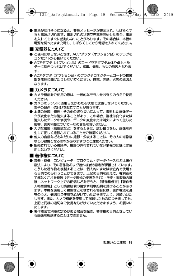 18お願いとご注意● 電池が切れそうになると、警告メッセージが表示され、しばらくすると電源が切れます。電池切れの状態で充電を開始した場合、電源を入れてもすぐに起動しないことがあります。その場合は、本機の電源を切ったまま充電し、しばらくしてから電源を入れてください。■ 充電器について● ご使用にならないときは、ACアダプタ（オプション品）のプラグをコンセントから抜いてください。● ACアダプタ（オプション品）のコードをアダプタ本体や卓上ホルダーに巻きつけないでください。感電、発熱、火災の原因となります。● ACアダプタ（オプション品）のプラグやコネクターとコードの接続部を無理に曲げたりしないでください。感電、発熱、火災の原因となります。■ カメラについて● カメラ機能をご使用の際は、一般的なモラルをお守りのうえご使用ください。● カメラのレンズに直射日光があたる状態で放置しないでください。素子の退色・焼付けを起こすことがあります。● 本機の故障・修理・その他の取り扱いによって、撮影した画像データが変化または消失することがあり、この場合、当社は変化または消失したデータの修復や、データの変化または消失によって生じた損害、逸失利益について一切の責任を負いません。● 大切な撮影（結婚式など）をするときは、試し撮りをし、画像を再生して正しく撮影されていることをご確認ください。● 他人の容貌などをみだりに撮影・公表することは、その人の肖像権などの侵害となる恐れがありますのでご注意ください。● 販売されている書籍や、撮影の許可されていない情報の記録には使用しないでください。■ 著作権について● 音楽・映像・コンピュータ・プログラム・データベースなどは著作権法により、その著作物および著作権者の権利が保護されています。こうした著作物を複製することは、個人的にまたは家庭内で使用する目的でのみ行うことができます。上記の目的を超えて、権利者の了解なくこれを複製（データ形式の変換を含む）・改変・複製物の譲渡・ネットワーク上での配信などを行うと、「著作権侵害」「著作者人格権侵害」として損害賠償の請求や刑事処罰を受けることがあります。本機を使用して複製などをなされる場合には、著作権法を遵守のうえ、適切なご使用を心がけていただきますよう、お願いいたします。また、カメラ機能を使用して記録したものにつきましても、上記と同様の適切なご使用を心がけていただきますよう、お願いいたします。● 著作権法で別段の定めがある場合を除き、著作権の目的となっている画像を転送することはできません。101F_SafetyManual.fm  Page 18  Wednesday, May 9, 2012  2:18 