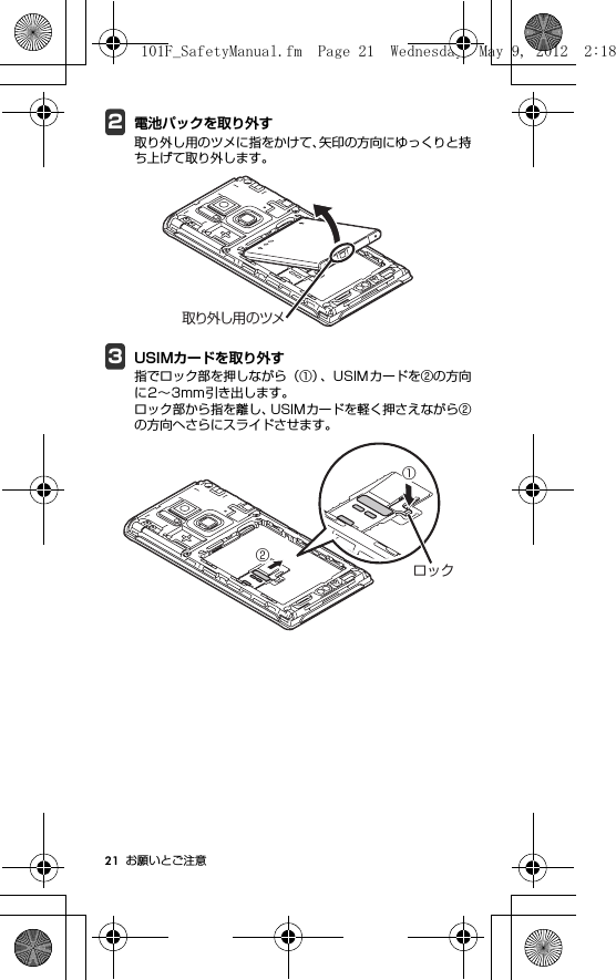 21 お願いとご注意2電池パックを取り外す取り外し用のツメに指をかけて、矢印の方向にゆっくりと持ち上げて取り外します。3USIMカードを取り外す指でロック部を押しながら（①）、USIMカードを②の方向に2∼3mm引き出します。ロック部から指を離し、USIMカードを軽く押さえながら②の方向へさらにスライドさせます。取り外し用のツメ①②ロック101F_SafetyManual.fm  Page 21  Wednesday, May 9, 2012  2:18 