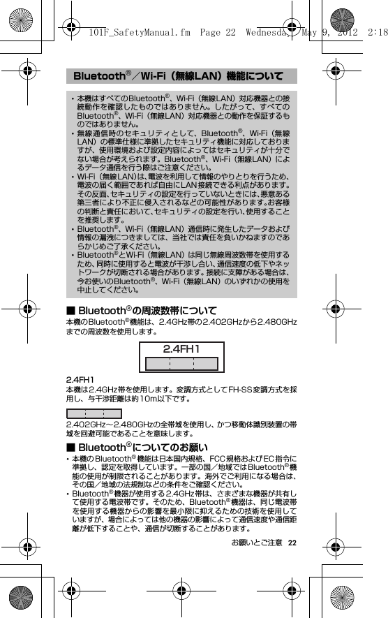 22お願いとご注意■ Bluetooth®の周波数帯について本機のBluetooth®機能は、2.4GHz帯の2.402GHzから2.480GHzまでの周波数を使用します。2.4FH1本機は2.4GHz帯を使用します。変調方式としてFH-SS変調方式を採用し、与干渉距離は約10m以下です。2.402GHz∼2.480GHzの全帯域を使用し、かつ移動体識別装置の帯域を回避可能であることを意味します。■ Bluetooth®についてのお願い･本機の Bluetooth®機能は日本国内規格、FCC 規格および EC 指令に準拠し、認定を取得しています。一部の国／地域ではBluetooth®機能の使用が制限されることがあります。海外でご利用になる場合は、その国／地域の法規制などの条件をご確認ください。･Bluetooth®機器が使用する 2.4GHz 帯は、さまざまな機器が共有して使用する電波帯です。そのため、Bluetooth®機器は、同じ電波帯を使用する機器からの影響を最小限に抑えるための技術を使用していますが、場合によっては他の機器の影響によって通信速度や通信距離が低下することや、通信が切断することがあります。Bluetooth®／Wi-Fi（無線LAN）機能について･本機はすべてのBluetooth®、Wi-Fi（無線LAN）対応機器との接続動作を確認したものではありません。したがって、すべてのBluetooth®、Wi-Fi（無線LAN）対応機器との動作を保証するものではありません。･無線通信時のセキュリティとして、Bluetooth®、Wi-Fi（無線LAN）の標準仕様に準拠したセキュリティ機能に対応しておりますが、使用環境および設定内容によってはセキュリティが十分でない場合が考えられます。Bluetooth®、Wi-Fi（無線LAN）によるデータ通信を行う際はご注意ください。･Wi-Fi （無線LAN）は、電波を利用して情報のやりとりを行うため、電波の届く範囲であれば自由にLAN接続できる利点があります。その反面、セキュリティの設定を行っていないときには、悪意ある第三者により不正に侵入されるなどの可能性があります。お客様の判断と責任において、セキュリティの設定を行い、使用することを推奨します。･Bluetooth®、Wi-Fi（無線LAN）通信時に発生したデータおよび情報の漏洩につきましては、当社では責任を負いかねますのであらかじめご了承ください。･Bluetooth®とWi-Fi（無線LAN）は同じ無線周波数帯を使用するため、同時に使用すると電波が干渉し合い、通信速度の低下やネットワークが切断される場合があります。接続に支障がある場合は、今お使いのBluetooth®、Wi-Fi（無線LAN）のいずれかの使用を中止してください。2.4FH1101F_SafetyManual.fm  Page 22  Wednesday, May 9, 2012  2:18 