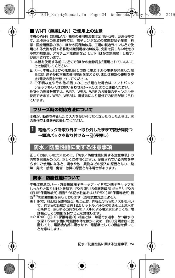 24防水／防塵性能に関する注意事項■ Wi-Fi（無線LAN）ご使用上の注意本機のWi-Fi（無線LAN）機能の使用周波数は2.4GHz帯、5GHz帯です。2.4GHz の周波数帯では、電子レンジなどの家電製品や産業・科学・医療用機器のほか、ほかの同種無線局、工場の製造ラインなどで使用される免許を要する移動体識別用構内無線局、免許を要しない特定の小電力無線局、アマチュア無線局など（以下「ほかの無線局」と略す）が運用されています。1. 本機を使用する前に、近くで「ほかの無線局」が運用されていないことを確認してください。2. 万一、本機と「ほかの無線局」との間に電波干渉の事例が発生した場合には、速やかに本機の使用場所を変えるか、または機器の運用を停止（電波の発射を停止）してください。3. ご不明な点やその他お困りのことが起きた場合は、ソフトバンクショップもしくはお問い合わせ先（→P.50）までご連絡ください。5GHzの周波数帯では、W52、W53、W56 の 3 種類のチャンネルを使用できます。W52、W53は、電波法により屋外での使用が禁じられています。本機が、動作を停止したり入力を受け付けなくなったりしたときは、次の操作で本機を再起動してください。1電池パックを取り外す→取り外したままで数秒間待つ→電池パックを取り付ける→ （長押し）防水／防塵性能に関する注 意事項正しくお使いいただくために、「防水／防塵性能に関する注意事項」の内容をお読みのうえ、正しくご使用ください。記載されている内容を守らずにご使用になると、浸水や砂・異物などの混入の原因となり、発熱・発火・感電・傷害・故障の原因となる場合があります。本機は電池カバー・外部接続端子キャップ・イヤホン端子キャップをしっかりと取り付けた状態で、IPX5（旧JIS保護等級5）相当※1、IPX8（旧JIS保護等級8）相当※2の防水性能およびIP5X（JIS保護等級5）相当※3の防塵性能を有しております（当社試験方法による）。※1 IPX5（旧JIS保護等級5）相当とは、内径6.3mmのノズルを用いて、約3mの距離から約 12.5リットル／分の水を 3分以上注水する条件で、あらゆる方向からのノズルによる噴流水によっても、電話機としての性能を保つことを意味します。※2 IPX8（旧 JIS 保護等級 8）相当とは、常温で水道水、かつ静水の水深1.5mの水槽に電話機本体を静かに沈め、約30分間水底に放置しても、電話機内部に浸水せず、電話機としての機能を保つことを意味します。フリーズ時の対応方法について防水／防塵性能に関する注意事項防水／防塵性能について101F_SafetyManual.fm  Page 24  Wednesday, May 9, 2012  2:18 