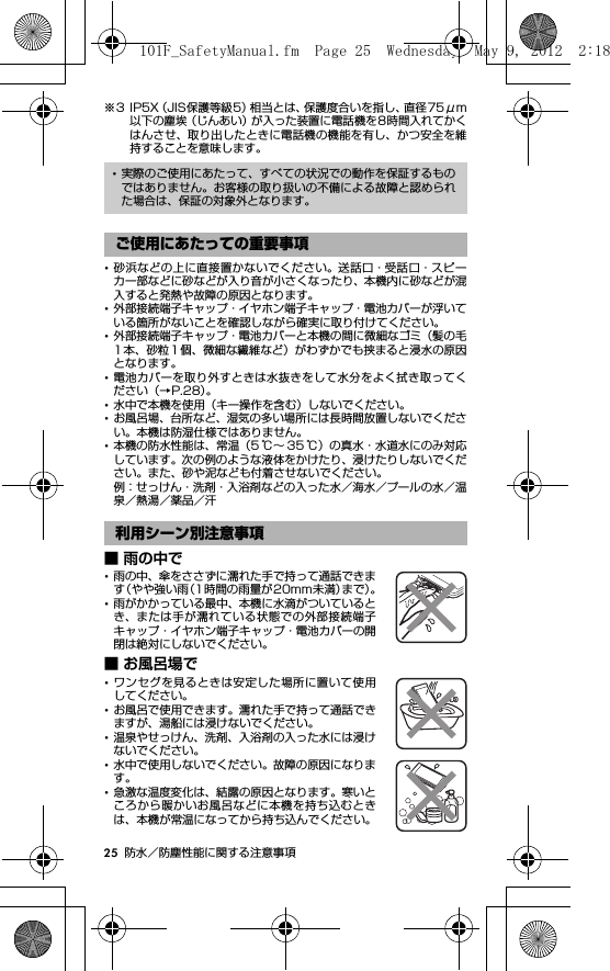 25 防水／防塵性能に関する注意事項※3 IP5X（JIS保護等級5）相当とは、保護度合いを指し、直径75μm以下の塵埃（じんあい）が入った装置に電話機を8時間入れてかくはんさせ、取り出したときに電話機の機能を有し、かつ安全を維持することを意味します。･砂浜などの上に直接置かないでください。送話口・受話口・スピーカー部などに砂などが入り音が小さくなったり、本機内に砂などが混入すると発熱や故障の原因となります。･外部接続端子キャップ・イヤホン端子キャップ・電池カバーが浮いている箇所がないことを確認しながら確実に取り付けてください。･外部接続端子キャップ・電池カバーと本機の間に微細なゴミ（髪の毛1本、砂粒1個、微細な繊維など）がわずかでも挟まると浸水の原因となります。･電池カバーを取り外すときは水抜きをして水分をよく拭き取ってください（→P.28）。･水中で本機を使用（キー操作を含む）しないでください。･お風呂場、台所など、湿気の多い場所には長時間放置しないでください。本機は防湿仕様ではありません。･本機の防水性能は、常温（5 ℃∼ 35 ℃）の真水・水道水にのみ対応しています。次の例のような液体をかけたり、浸けたりしないでください。また、砂や泥なども付着させないでください。例：せっけん・洗剤・入浴剤などの入った水／海水／プールの水／温泉／熱湯／薬品／汗■ 雨の中で･雨の中、傘をささずに濡れた手で持って通話できます（やや強い雨（1時間の雨量が20mm未満）まで）。･雨がかかっている最中、本機に水滴がついているとき、または手が濡れている状態での外部接続端子キャップ・イヤホン端子キャップ・電池カバーの開閉は絶対にしないでください。■ お風呂場で･ワンセグを見るときは安定した場所に置いて使用してください。･お風呂で使用できます。濡れた手で持って通話できますが、湯船には浸けないでください。･温泉やせっけん、洗剤、入浴剤の入った水には浸けないでください。･水中で使用しないでください。故障の原因になります。･急激な温度変化は、結露の原因となります。寒いところから暖かいお風呂などに本機を持ち込むときは、本機が常温になってから持ち込んでください。･実際のご使用にあたって、すべての状況での動作を保証するものではありません。お客様の取り扱いの不備による故障と認められた場合は、保証の対象外となります。ご使用にあたっての重要事項利用シーン別注意事項101F_SafetyManual.fm  Page 25  Wednesday, May 9, 2012  2:18 