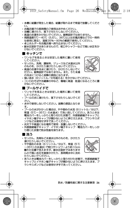 26防水／防塵性能に関する注意事項･本機に結露が発生した場合、結露が取れるまで常温で放置してください。･お風呂場での長時間のご使用はおやめください。･浴槽に浸けたり、落下させたりしないでください。･高温のお湯をかけないでください。耐熱設計ではありません。･周囲温度5℃∼40℃（ただし、36℃以上はお風呂場などでの一時的な使用に限る）、湿度35％∼90％の範囲で使用してください。･卓上ホルダーをお風呂場へ持ち込まないでください。･耐水圧設計ではありませんので、蛇口やシャワーなどで高い水圧をかけないでください。■ キッチンで･ワンセグを見るときは安定した場所に置いて使用してください。･せっけん、洗剤、調味料、ジュースなど水道水以外のものを、かけたり浸けたりしないでください。･高温のお湯や冷水に浸けたり、かけたりしないでください。耐熱設計ではありません。また、5℃未満の冷水につけると故障の原因となります。･強い流水（6リットル／分を超える）をかけないでください。･コンロのそばや冷蔵庫の中など、極端に高温・低温になるところに置かないでください。■ プールサイドで･ワンセグを見るときは安定した場所に置いて使用してください。･プールの水に浸けたり、落下させたりしないでください。･水中で使用しないでください。故障の原因となります。･プールの水がかかった場合は、やや弱めの水流（6リットル／分以下、常温（5℃∼35℃）の水道水）で洗い流してください。洗うときは電池カバーをしっかりと取り付けた状態で、外部接続端子キャップとイヤホン端子キャップが開かないように押さえたまま、ブラシやスポンジなどは使用せず手で洗ってください。･炎天下や高温になる場所で使用・放置しないでください。･外部接続端子キャップ・イヤホン端子キャップ・電池カバーをしっかり閉じた状態で防水性能を保ちます。■洗う･せっけん、洗剤など水道水以外のものを、かけたり浸けたりしないでください。･やや弱めの水流（6 リットル／分以下、常温（5 ℃∼35℃）の水道水）で蛇口やシャワーより約10cm離れた位置で洗えますが、耐水圧設計ではありませんので高い水圧を直接かけたり、長時間水中に沈めたりしないでください。･洗うときは電池カバーをしっかりと取り付けた状態で、外部接続端子キャップとイヤホン端子キャップが開かないように押さえたまま、ブラシやスポンジなどは使用せず手で洗ってください。101F_SafetyManual.fm  Page 26  Wednesday, May 9, 2012  2:18 