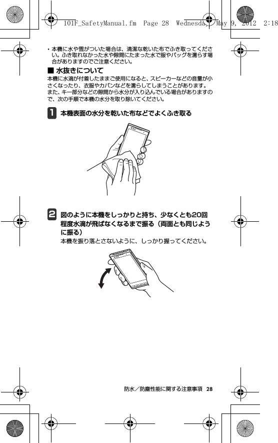 28防水／防塵性能に関する注意事項･本機に水や雪がついた場合は、清潔な乾いた布でふき取ってください。ふき取れなかった水や隙間にたまった水で服やバッグを濡らす場合がありますのでご注意ください。■ 水抜きについて本機に水滴が付着したままご使用になると、スピーカーなどの音量が小さくなったり、衣服やカバンなどを濡らしてしまうことがあります。また、キー部分などの隙間から水分が入り込んでいる場合がありますので、次の手順で本機の水分を取り除いてください。1本機表面の水分を乾いた布などでよくふき取る2図のように本機をしっかりと持ち、少なくとも20回程度水滴が飛ばなくなるまで振る（両面とも同じように振る）本機を振り落とさないように、しっかり握ってください。101F_SafetyManual.fm  Page 28  Wednesday, May 9, 2012  2:18 