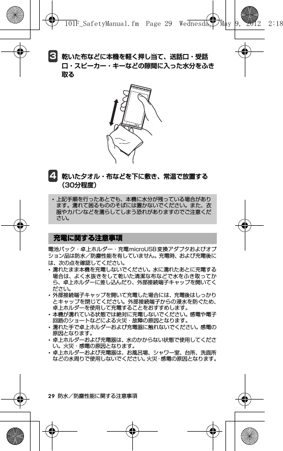 29 防水／防塵性能に関する注意事項3乾いた布などに本機を軽く押し当て、送話口・受話口・スピーカー・キーなどの隙間に入った水分をふき取る4乾いた夕オル・布などを下に敷き、常温で放置する（30分程度）電池パック・卓上ホルダー・充電microUSB 変換アダプタおよびオプション品は防水／防塵性能を有していません。充電時、および充電後には、次の点を確認してください。･濡れたまま本機を充電しないでください。水に濡れたあとに充電する場合は、よく水抜きをして乾いた清潔な布などで水をふき取ってから、卓上ホルダーに差し込んだり、外部接続端子キャップを開いてください。･外部接続端子キャップを開いて充電した場合には、充電後はしっかりとキャップを閉じてください。外部接続端子からの浸水を防ぐため、卓上ホルダーを使用して充電することをおすすめします。･本機が濡れている状態では絶対に充電しないでください。感電や電子回路のショートなどによる火災・故障の原因となります。･濡れた手で卓上ホルダーおよび充電器に触れないでください。感電の原因となります。･卓上ホルダーおよび充電器は、水のかからない状態で使用してください。火災・感電の原因となります。･卓上ホルダーおよび充電器は、お風呂場、シャワー室、台所、洗面所などの水周りで使用しないでください。火災・感電の原因となります。･上記手順を行ったあとでも、本機に水分が残っている場合があります。濡れて困るもののそばには置かないでください。また、衣服やカバンなどを濡らしてしまう恐れがありますのでご注意ください。充電に関する注意事項101F_SafetyManual.fm  Page 29  Wednesday, May 9, 2012  2:18 