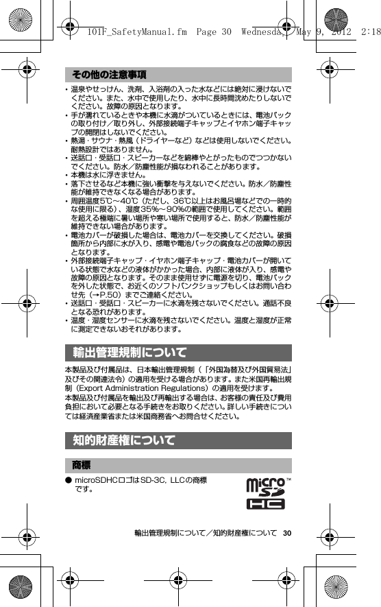 30輸出管理規制について／知的財産権について･温泉やせっけん、洗剤、入浴剤の入った水などには絶対に浸けないでください。また、水中で使用したり、水中に長時間沈めたりしないでください。故障の原因となります。･手が濡れているときや本機に水滴がついているときには、電池パックの取り付け／取り外し、外部接続端子キャップとイヤホン端子キャップの開閉はしないでください。･熱湯・サウナ・熱風（ドライヤーなど）などは使用しないでください。耐熱設計ではありません。･送話口・受話口・スピーカーなどを綿棒やとがったものでつつかないでください。防水／防塵性能が損なわれることがあります。･本機は水に浮きません。･落下させるなど本機に強い衝撃を与えないでください。防水／防塵性能が維持できなくなる場合があります。･周囲温度5℃∼40℃（ただし、36℃以上はお風呂場などでの一時的な使用に限る）、湿度35％∼ 90％の範囲で使用してください。範囲を超える極端に暑い場所や寒い場所で使用すると、防水／防塵性能が維持できない場合があります。･電池カバーが破損した場合は、電池カバーを交換してください。破損箇所から内部に水が入り、感電や電池パックの腐食などの故障の原因となります。･外部接続端子キャップ・イヤホン端子キャップ・電池カバーが開いている状態で水などの液体がかかった場合、内部に液体が入り、感電や故障の原因となります。そのまま使用せずに電源を切り、電池パックを外した状態で、お近くのソフトバンクショップもしくはお問い合わせ先（→P.50）までご連絡ください。･送話口・受話口・スピーカーに水滴を残さないでください。通話不良となる恐れがあります。･温度・湿度センサーに水滴を残さないでください。温度と湿度が正常に測定できないおそれがあります。輸出管理規制について／知 的財産権について本製品及び付属品は、日本輸出管理規制（「外国為替及び外国貿易法」及びその関連法令）の適用を受ける場合があります。また米国再輸出規制（Export Administration Regulations）の適用を受けます。本製品及び付属品を輸出及び再輸出する場合は、お客様の責任及び費用負担において必要となる手続きをお取りください。詳しい手続きについては経済産業省または米国商務省へお問合せください。知的財産権について● microSDHCロゴはSD-3C,  LLC の商標です。その他の注意事項輸出管理規制について知的財産権について商標101F_SafetyManual.fm  Page 30  Wednesday, May 9, 2012  2:18 