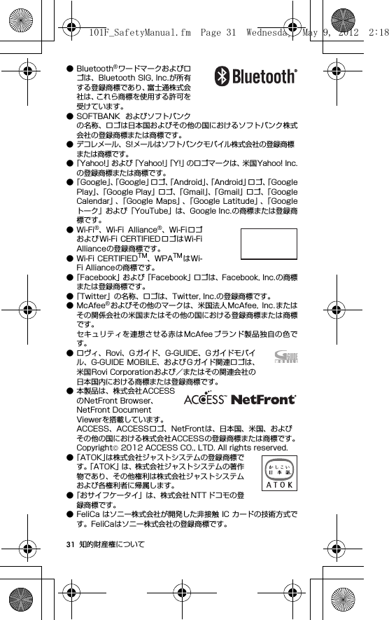 31 知的財産権について● Bluetooth®ワードマークおよびロゴは、Bluetooth SIG, Inc.が所有する登録商標であり、富士通株式会社は、これら商標を使用する許可を受けています。● SOFTBANK およびソフトバンクの名称、ロゴは日本国およびその他の国におけるソフトバンク株式会社の登録商標または商標です。● デコレメール、S!メールはソフトバンクモバイル株式会社の登録商標または商標です。●「Yahoo!」および「Yahoo!」「Y!」のロゴマークは、米国Yahoo! Inc.の登録商標または商標です。●「Goog le」、「Google」ロゴ、「Android」、「Android」ロゴ、「GooglePlay」、「Google Play」ロゴ、「Gmail」、「Gmail」ロゴ、「GoogleCalendar」、「Google Maps」、「Google Latitude」、「Googleトーク」および「YouTube」は、Google Inc.の商標または登録商標です。●Wi-Fi®、Wi-Fi  Alliance®、Wi-Fiロゴおよび Wi-Fi CERTIFIEDロゴはWi-FiAllianceの登録商標です。● Wi-Fi CERTIFIEDTM、WPATM はWi-Fi Allianceの商標です。●「Facebook」および「Facebook」ロゴは、Facebook, Inc.の商標または登録商標です。●「Twitter」の名称、ロゴは、Twitter, Inc.の登録商標です。●McAfee®およびその他のマークは、米国法人McAfee,  Inc. またはその関係会社の米国またはその他の国における登録商標または商標です。セキュリティを連想させる赤はMcAfee ブランド製品独自の色です。● ロヴィ、Rovi、G ガイド、G-GUIDE、G ガイドモバイル、G-GUIDE MOBILE、および G ガイド関連ロゴは、米国Rovi Corporationおよび／またはその関連会社の日本国内における商標または登録商標です。● 本製品は、株式会社ACCESSのNetFront Browser、NetFront Document Viewerを搭載しています。ACCESS、ACCESSロゴ、NetFrontは、日本国、米国、およびその他の国における株式会社ACCESSの登録商標または商標です。Copyright© 2012 ACCESS CO., LTD. All rights reserved.●「ATOK」は株式会社ジャストシステムの登録商標です。「ATOK」は、株式会社ジャストシステムの著作物であり、その他権利は株式会社ジャストシステムおよび各権利者に帰属します。●「おサイフケータイ」は、株式会社 NTT ドコモの登録商標です。● FeliCa はソニー株式会社が開発した非接触 IC カードの技術方式です。FeliCaはソニー株式会社の登録商標です。101F_SafetyManual.fm  Page 31  Wednesday, May 9, 2012  2:18 