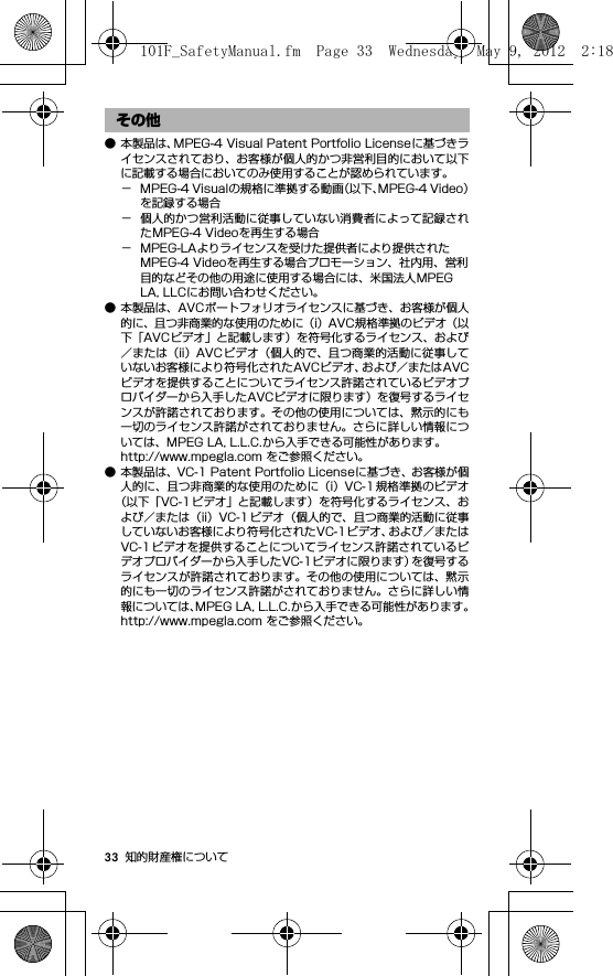 33 知的財産権について● 本製品は、MPEG-4 Visual Patent Portfolio Licenseに基づきライセンスされており、お客様が個人的かつ非営利目的において以下に記載する場合においてのみ使用することが認められています。− MPEG-4 Visualの規格に準拠する動画（以下、MPEG-4 Video）を記録する場合− 個人的かつ営利活動に従事していない消費者によって記録されたMPEG-4 Videoを再生する場合− MPEG-LAよりライセンスを受けた提供者により提供されたMPEG-4 Videoを再生する場合プロモーション、社内用、営利目的などその他の用途に使用する場合には、米国法人MPEG LA, LLCにお問い合わせください。● 本製品は、AVCポートフォリオライセンスに基づき、お客様が個人的に、且つ非商業的な使用のために（i）AVC規格準拠のビデオ（以下「AVCビデオ」と記載します）を符号化するライセンス、および／または（ii）AVC ビデオ（個人的で、且つ商業的活動に従事していないお客様により符号化されたAVCビデオ、および／またはAVCビデオを提供することについてライセンス許諾されているビデオプロバイダーから入手したAVCビデオに限ります）を復号するライセンスが許諾されております。その他の使用については、黙示的にも一切のライセンス許諾がされておりません。さらに詳しい情報については、MPEG LA, L.L.C.から入手できる可能性があります。http://www.mpegla.com をご参照ください。● 本製品は、VC-1 Patent Portfolio Licenseに基づき、お客様が個人的に、且つ非商業的な使用のために（i）VC-1 規格準拠のビデオ（以下「VC-1 ビデオ」と記載します）を符号化するライセンス、および／または（ii）VC-1ビデオ（個人的で、且つ商業的活動に従事していないお客様により符号化されたVC-1ビデオ、および／またはVC-1ビデオを提供することについてライセンス許諾されているビデオプロバイダーから入手したVC-1ビデオに限ります）を復号するライセンスが許諾されております。その他の使用については、黙示的にも一切のライセンス許諾がされておりません。さらに詳しい情報については、MPEG LA, L.L.C.から入手できる可能性があります。http://www.mpegla.com をご参照ください。その他101F_SafetyManual.fm  Page 33  Wednesday, May 9, 2012  2:18 