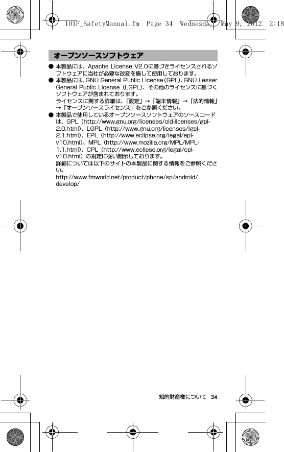 34知的財産権について● 本製品には、Apache License V2.0に基づきライセンスされるソフトウェアに当社が必要な改変を施して使用しております。● 本製品には、GNU General Public License（GPL）、GNU LesserGeneral Public  License（LGPL）、その他のライセンスに基づくソフトウェアが含まれております。ライセンスに関する詳細は、「設定」→「端末情報」→「法的情報」→「オープンソースライセンス」をご参照ください。● 本製品で使用しているオープンソースソフトウェアのソースコードは、GPL（http://www.gnu.org/licenses/old-licenses/gpl-2.0.html）、LGPL（http://www.gnu.org/licenses/lgpl-2.1.html）、EPL（http://www.eclipse.org/legal/epl-v10.html）、MPL（http://www.mozilla.org/MPL/MPL-1.1.html）、CPL（http://www.eclipse.org/legal/cpl-v10.html）の規定に従い開示しております。詳細については以下のサイトの本製品に関する情報をご参照ください。http://www.fmworld.net/product/phone/sp/android/develop/オープンソースソフトウェア101F_SafetyManual.fm  Page 34  Wednesday, May 9, 2012  2:18 