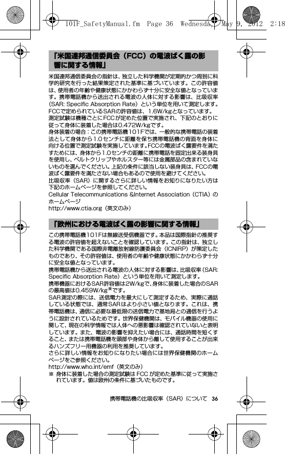 36携帯電話機の比吸収率（SAR）について米国連邦通信委員会の指針は、独立した科学機関が定期的かつ周到に科学的研究を行った結果策定された基準に基づいています。この許容値は、使用者の年齢や健康状態にかかわらず十分に安全な値となっています。携帯電話機から送出される電波の人体に対する影響は、比吸収率（SAR: Speciﬁc Absorption Rate）という単位を用いて測定します。FCCで定められているSARの許容値は、1.6W/kgとなっています。測定試験は機種ごとにFCCが定めた位置で実施され、下記のとおりに従って身体に装着した場合は0.472W/kgです。身体装着の場合：この携帯電話機101Fでは、一般的な携帯電話の装着法として身体から1.0センチに距離を保ち携帯電話機の背面を身体に向ける位置で測定試験を実施しています。FCCの電波ばく露要件を満たすためには、身体から1.0センチの距離に携帯電話を固定出来る装身具を使用し、ベルトクリップやホルスター等には金属部品の含まれていないものを選んでください。上記の条件に該当しない装身具は、FCCの電波ばく露要件を満たさない場合もあるので使用を避けてください。比吸収率（SAR）に関するさらに詳しい情報をお知りになりたい方は下記のホームページを参照してください。Cellular Telecommunications &amp;Internet Association（CTIA）のホームページhttp://www.ctia.org（英文のみ）この携帯電話機101Fは無線送受信機器です。本品は国際指針の推奨する電波の許容値を超えないことを確認しています。この指針は、独立した科学機関である国際非電離放射線防護委員会（ICNIRP）が策定したものであり、その許容値は、使用者の年齢や健康状態にかかわらず十分に安全な値となっています。携帯電話機から送出される電波の人体に対する影響は、比吸収率（SAR:Speciﬁc Absorption Rate）という単位を用いて測定します。携帯機器におけるSAR許容値は2W/kgで、身体に装着した場合のSARの最高値は0.459W/kg※です。SAR測定の際には、送信電力を最大にして測定するため、実際に通話している状態では、通常SARはより小さい値となります。これは、携帯電話機は、通信に必要な最低限の送信電力で基地局との通信を行うように設計されているためです。世界保健機関は、モバイル機器の使用に関して、現在の科学情報では人体への悪影響は確認されていないと表明しています。また、電波の影響を抑えたい場合には、通話時間を短くすること、または携帯電話機を頭部や身体から離して使用することが出来るハンズフリー用機器の利用を推奨しています。さらに詳しい情報をお知りになりたい場合には世界保健機関のホームページをご参照ください。http://www.who.int/emf（英文のみ）※ 身体に装着した場合の測定試験は FCC が定めた基準に従って実施されています。値は欧州の条件に基づいたものです。「米国連邦通信委員会（FCC）の電波ばく露の影響に関する情報」「欧州における電波ばく露の影響に関する情報」101F_SafetyManual.fm  Page 36  Wednesday, May 9, 2012  2:18 