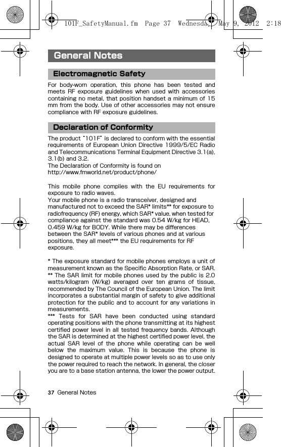 37 General NotesGeneral NotesFor  body-worn  operation,  this  phone  has  been  tested  andmeets  RF  exposure  guidelines  when  used  with  accessoriescontaining no metal, that position handset a  minimum of 15mm from the body. Use of other accessories may not ensurecompliance with RF exposure guidelines.The product “101F” is declared to conform with the essentialrequirements of  European Union Directive 1999/5/EC Radioand Telecommunications Terminal Equipment Directive 3.1(a),3.1(b) and 3.2.The Declaration of Conformity is found onhttp://www.fmworld.net/product/phone/This  mobile  phone  complies  with  the  EU  requirements  forexposure to radio waves.Your mobile phone is a radio transceiver, designed and manufactured not to exceed the SAR* limits** for exposure to radiofrequency (RF) energy, which SAR* value, when tested for compliance against the standard was 0.54 W/kg for HEAD, 0.459 W/kg for BODY. While there may be differences between the SAR* levels of various phones and at various positions, they all meet*** the EU requirements for RF exposure.* The exposure standard for mobile phones employs a unit ofmeasurement known as the Specific Absorption Rate, or SAR.** The SAR limit for mobile phones used by the public is 2.0watts/kilogram  (W/kg)  averaged  over  ten  grams  of  tissue,recommended by The Council of the European Union. The limitincorporates a substantial margin of safety to give additionalprotection for  the public and  to account for  any variations inmeasurements.***  Tests  for  SAR  have  been  conducted  using  standardoperating positions with the phone transmitting at its highestcertified power level in all  tested frequency  bands. Althoughthe SAR is determined at the highest certified power level, theactual  SAR  level  of  the  phone  while  operating  can  be  wellbelow  the  maximum  value.  This  is  because  the  phone  isdesigned to operate at multiple power levels so as to use onlythe power required to reach the network. In general, the closeryou are to a base station antenna, the lower the power output.General NotesElectromagnetic SafetyDeclaration of Conformity101F_SafetyManual.fm  Page 37  Wednesday, May 9, 2012  2:18 