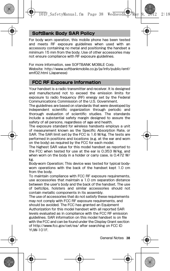 38General NotesFor body  worn operation, this  mobile phone  has  been  testedand  meets  RF  exposure  guidelines  when  used  with  anaccessory containing no metal and positioning the handset aminimum 15 mm from the body. Use of other accessories maynot ensure compliance with RF exposure guidelines.For more information, see SOFTBANK MOBILE Corp.Website:  http://www.softbankmobile.co.jp/ja/info/public/emf/emf02.html (Japanese)Your handset is a radio transmitter and receiver. It is designedand  manufactured  not  to  exceed  the  emission  limits  forexposure  to  radio  frequency (RF)  energy  set  by  the  FederalCommunications Commission of the U.S. Government.The guidelines are based on standards that were developed byindependent  scientific  organization  through  periodic  andthorough  evaluation  of  scientific  studies.  The  standardsinclude  a  substantial  safety  margin  designed  to  assure  thesafety of all persons, regardless of age and health.The exposure standard  for wireless handsets employs a unitof  measurement  known  as  the  Specific Absorption  Rate,  orSAR. The SAR limit set by the FCC is 1.6 W/kg. The tests areperformed in positions and locations (e.g. at the ear and wornon the body) as required by the FCC for each model.The highest SAR value for this model handset as reported tothe FCC when  tested for use at the ear  is  0.353  W/kg, andwhen worn on the body in a holder or carry case, is 0.472 W/kg.Body-worn Operation; This device was tested for typical body-worn  operations  with  the  back  of  the  handset  kept  1.0  cmfrom the body.To maintain compliance with FCC RF exposure requirements,use accessories that maintain a 1.0 cm separation distancebetween the user&apos;s body and the back of the handset. The useof  beltclips,  holsters  and  similar  accessories  should  notcontain metallic components in its assembly.The use of accessories that do not satisfy these requirements may not comply with FCC RF exposure requirements, and should be avoided. The FCC has granted an Equipment Authorization for this model handset with all reported SAR levels evaluated as in compliance with the FCC RF emission guidelines. SAR information on this model handset is on file with the FCC and can be found under the Display Grant section of http://www.fcc.gov/oet/ea/ after searching on FCC ID YUW-101F.SoftBank Body SAR PolicyFCC RF Exposure Information101F_SafetyManual.fm  Page 38  Wednesday, May 9, 2012  2:18 