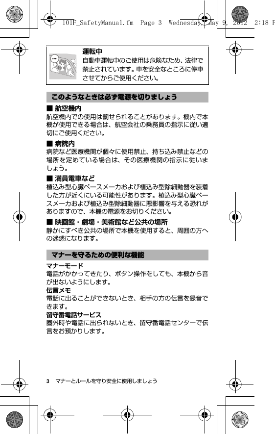 3マナーとルールを守り安全に使用しましょう■ 航空機内航空機内での使用は罰せられることがあります。機内で本機が使用できる場合は、航空会社の乗務員の指示に従い適切にご使用ください。■病院内病院など医療機関が個々に使用禁止、持ち込み禁止などの場所を定めている場合は、その医療機関の指示に従いましょう。■ 満員電車など植込み型心臓ペースメーカおよび植込み型除細動器を装着した方が近くにいる可能性があります。植込み型心臓ペースメーカおよび植込み型除細動器に悪影響を与える恐れがありますので、本機の電源をお切りください。■ 映画館・劇場・美術館など公共の場所静かにすべき公共の場所で本機を使用すると、周囲の方への迷惑になります。マナーモード電話がかかってきたり、ボタン操作をしても、本機から音が出ないようにします。伝言メモ電話に出ることができないとき、相手の方の伝言を録音できます。留守番電話サービス圏外時や電話に出られないとき、留守番電話センターで伝言をお預かりします。@運転中自動車運転中のご使用は危険なため、法律で禁止されています。車を安全なところに停車させてからご使用ください。このようなときは必ず電源を切りましょうマナーを守るための便利な機能101F_SafetyManual.fm  Page 3  Wednesday, May 9, 2012  2:18 P