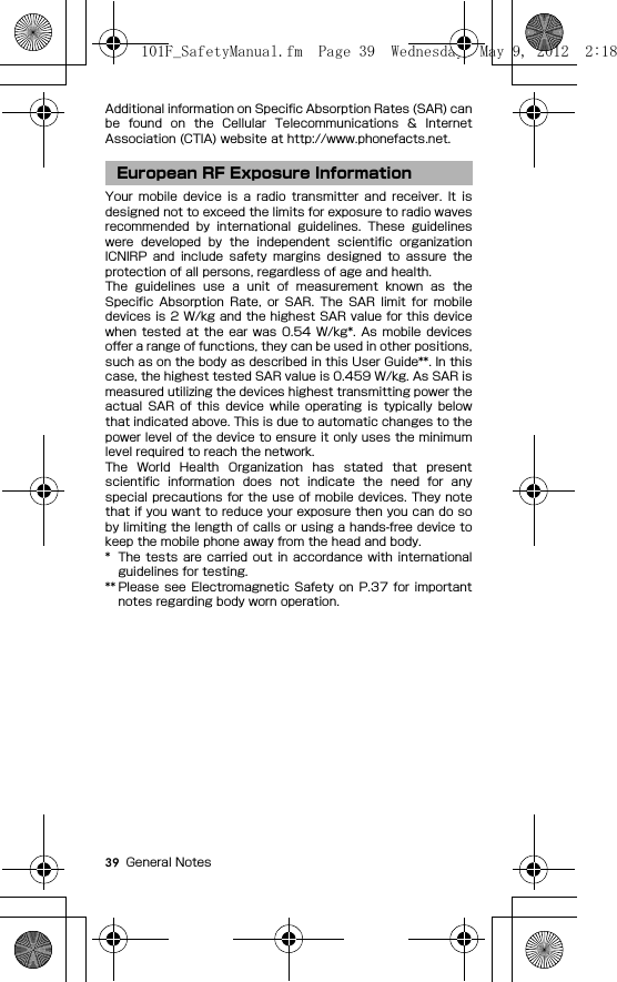 39 General NotesAdditional information on Specific Absorption Rates (SAR) canbe  found  on  the  Cellular  Telecommunications  &amp;  InternetAssociation (CTIA) website at http://www.phonefacts.net.Your  mobile  device  is  a  radio  transmitter  and  receiver.  It  isdesigned not to exceed the limits for exposure to radio wavesrecommended  by  international  guidelines.  These  guidelineswere  developed  by  the  independent  scientific  organizationICNIRP  and  include  safety  margins  designed  to  assure  theprotection of all persons, regardless of age and health.The  guidelines  use  a  unit  of  measurement  known  as  theSpecific  Absorption  Rate,  or  SAR.  The  SAR  limit  for  mobiledevices is 2 W/kg and the highest SAR value for this devicewhen  tested  at the  ear  was 0.54  W/kg*.  As  mobile  devicesoffer a range of functions, they can be used in other positions,such as on the body as described in this User Guide**. In thiscase, the highest tested SAR value is 0.459 W/kg. As SAR ismeasured utilizing the devices highest transmitting power theactual  SAR  of  this  device  while  operating  is  typically  belowthat indicated above. This is due to automatic changes to thepower level of the device to ensure it only uses the minimumlevel required to reach the network.The  World  Health  Organization  has  stated  that  presentscientific  information  does  not  indicate  the  need  for  anyspecial precautions for the use of mobile devices. They notethat if you want to reduce your exposure then you can do soby limiting the length of calls or using a hands-free device tokeep the mobile phone away from the head and body.* The  tests are  carried  out  in  accordance  with  internationalguidelines for testing.** Please  see  Electromagnetic  Safety  on  P.37  for  importantnotes regarding body worn operation.European RF Exposure Information101F_SafetyManual.fm  Page 39  Wednesday, May 9, 2012  2:18 