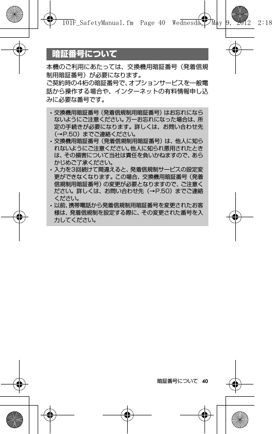 40暗証番号について暗証番号について本機のご利用にあたっては、交換機用暗証番号（発着信規制用暗証番号）が必要になります。ご契約時の4桁の暗証番号で、オプションサービスを一般電話から操作する場合や、インターネットの有料情報申し込みに必要な番号です。暗証番号について･交換機用暗証番号（発着信規制用暗証番号）はお忘れにならないようにご注意ください。万一お忘れになった場合は、所定の手続きが必要になります。詳しくは、お問い合わせ先（→P.50）までご連絡ください。･交換機用暗証番号（発着信規制用暗証番号）は、他人に知られないようにご注意ください。他人に知られ悪用されたときは、その損害について当社は責任を負いかねますので、あらかじめご了承ください。･入力を3回続けて間違えると、発着信規制サービスの設定変更ができなくなります。この場合、交換機用暗証番号（発着信規制用暗証番号）の変更が必要となりますので、ご注意ください。詳しくは、お問い合わせ先（→P.50）までご連絡ください。･以前、携帯電話から発着信規制用暗証番号を変更されたお客様は、発着信規制を設定する際に、その変更された番号を入力してください。101F_SafetyManual.fm  Page 40  Wednesday, May 9, 2012  2:18 