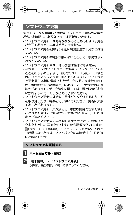 42ソフトウェア更新ソフトウェア更新ネットワークを利用して本機のソフトウェア更新が必要かどうかを確認し、必要なときには更新ができます。･ソフトウェア更新には時間がかかることがあります。更新が完了するまで、本機は使用できません。･ソフトウェア更新を実行する前に電池残量が十分かご確認ください。･ソフトウェア更新は電波状態のよいところで、移動せずに行ってください。･ソフトウェア更新中は、他の機能は操作できません。･必要なデータはソフトウェア更新前にバックアップすることをおすすめします（一部ダウンロードしたデータなどは、バックアップできない場合もあります）。ソフトウェア更新前に本機に登録されたデータはそのまま残りますが、本機の状況（故障など）により、データが失われる可能性があります。データ消失に関しては、当社は責任を負いかねますので、あらかじめご了承ください。･ソフトウェア更新中は絶対に電池パックや USIM カードを取り外したり、電源を切らないでください。更新に失敗することがあります。･ソフトウェア更新に失敗すると、本機が使用できなくなることがあります。その場合はお問い合わせ先（→P.50）までご連絡ください。･ソフトウェア更新後に再起動しなかったときは、電池パックを取り外し、再度取り付けてから電源を入れ直すか、（長押し）→「再起動」をタップしてください。それでも起動しないときは、ソフトバンクの故障受付（→P.50）にご相談ください。1ホーム画面で●（設定）2「端末情報」→「ソフトウェア更新」以降は、画面の指示に従って操作してください。ソフトウェア更新ソフトウェアを更新する101F_SafetyManual.fm  Page 42  Wednesday, May 9, 2012  2:18 