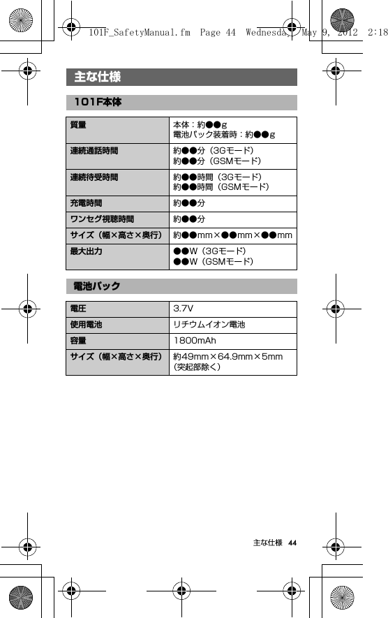 44主な仕様主な仕様主な仕様101F本体質量 本体：約●●g電池パック装着時：約●●g連続通話時間 約●●分（3Gモード）約●●分（GSMモード）連続待受時間 約●●時間（3Gモード）約●●時間（GSMモード）充電時間 約●●分ワンセグ視聴時間 約●●分サイズ（幅×高さ×奥行） 約●●mm×●●mm×●●mm最大出力 ●●W（3Gモード）●●W（GSMモード）電池パック電圧 3.7V使用電池 リチウムイオン電池容量 1800mAhサイズ（幅×高さ×奥行） 約49mm×64.9mm×5mm（突起部除く）101F_SafetyManual.fm  Page 44  Wednesday, May 9, 2012  2:18 