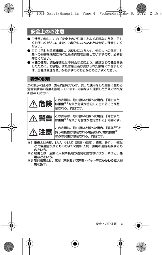 4安全上のご注意安全上のご注意● ご使用の前に、この「安全上のご注意」をよくお読みのうえ、正しくお使いください。また、お読みになったあとは大切に保管してください。● ここに示した注意事項は、お使いになる人や、他の人への危害、財産への損害を未然に防ぐための内容を記載していますので、必ずお守りください。● 本機の故障、誤動作または不具合などにより、通話などの機会を逸したために、お客様、または第三者が受けられた損害につきましては、当社は責任を負いかねますのであらかじめご了承ください。次の表示の区分は、表示内容を守らず、誤った使用をした場合に生じる危害や損害の程度を説明しています。内容をよく理解したうえで本文をお読みください。※1 重傷とは失明、けが、やけど（高温・低温）、感電、骨折、中毒などで後遺症が残るものおよび治療に入院・長期の通院を要するものをいう。※2 軽傷とは、治療に入院や長期の通院を要さないけが、やけど、感電などをいう。※3 物的損害とは、家屋・家財および家畜・ペット等にかかわる拡大損害を指す。安全上のご注意表示の説明この表示は、取り扱いを誤った場合、「死亡または重傷※1を負う危険が切迫して生じることが想定される」内容です。この表示は、取り扱いを誤った場合、「死亡または重傷※1を負う可能性が想定される」内容です。この表示は、取り扱いを誤った場合、「軽傷※2を負う可能性が想定される場合および物的損害※3のみの発生が想定される」内容です。危険警告注意101F_SafetyManual.fm  Page 4  Wednesday, May 9, 2012  2:18 P