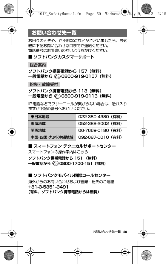 50お問い合わせ先一覧お問い合わせ先一覧お困りのときや、ご不明な点などがございましたら、お気軽に下記お問い合わせ窓口までご連絡ください。電話番号はお間違いのないようおかけください。■ ソフトバンクカスタマーサポートoソフトバンク携帯電話から 157（無料）一般電話から  0800-919-0157（無料）ソフトバンク携帯電話から 113（無料）一般電話から  0800-919-0113（無料）IP電話などでフリーコールが繋がらない場合は、恐れ入りますが下記の番号へおかけください。■ スマートフォン テクニカルサポートセンタースマートフォンの操作案内はこちらソフトバンク携帯電話から 151 （無料）一般電話から  0800-1700-151（無料）■ ソフトバンクモバイル国際コールセンター海外からのお問い合わせおよび盗難・紛失のご連絡+81-3-5351-3491（有料、ソフトバンク携帯電話からは無料）お問い合わせ先一覧東日本地域 022-380-4380（有料）東海地域 052-388-2002（有料）関西地域 06-7669-0180（有料）中国・四 国・九 州・沖縄地域 092-687-0010（有料）総合案内紛失・故障受付101F_SafetyManual.fm  Page 50  Wednesday, May 9, 2012  2:18 