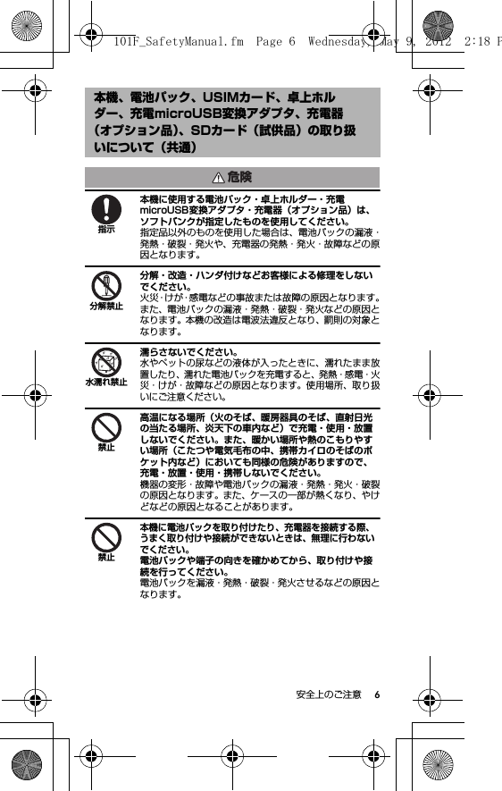 6安全上のご注意本機に使用する電池パック・卓上ホルダー・充電microUSB変換アダプタ・充電器（オプション品）は、ソフトバンクが指定したものを使用してください。指定品以外のものを使用した場合は、電池パックの漏液・発熱・破裂・発火や、充電器の発熱・発火・故障などの原因となります。分解・改造・ハンダ付けなどお客様による修理をしないでください。火災・けが・感電などの事故または故障の原因となります。また、電池パックの漏液・発熱・破裂・発火などの原因となります。本機の改造は電波法違反となり、罰則の対象となります。濡らさないでください。水やペットの尿などの液体が入ったときに、濡れたまま放置したり、濡れた電池パックを充電すると、発熱・感電・火災・けが・故障などの原因となります。使用場所、取り扱いにご注意ください。高温になる場所（火のそば、暖房器具のそば、直射日光の当たる場所、炎天下の車内など）で充電・使用・放置しないでください。また、暖かい場所や熱のこもりやすい場所（こたつや電気毛布の中、携帯カイロのそばのポケット内など）においても同様の危険がありますので、充電・放置・使用・携帯しないでください。機器の変形・故障や電池パックの漏液・発熱・発火・破裂の原因となります。また、ケースの一部が熱くなり、やけどなどの原因となることがあります。本機に電池パックを取り付けたり、充電器を接続する際、うまく取り付けや接続ができないときは、無理に行わないでください。電池パックや端子の向きを確かめてから、取り付けや接続を行ってください。電池パックを漏液・発熱・破裂・発火させるなどの原因となります。本機、電池パック、USIMカード、卓上ホルダー、充電microUSB変換アダプタ、充電器（オプション品）、SDカード（試供品）の取り扱いについて（共通）危険指示分解禁止水濡れ禁止禁止禁止101F_SafetyManual.fm  Page 6  Wednesday, May 9, 2012  2:18 P