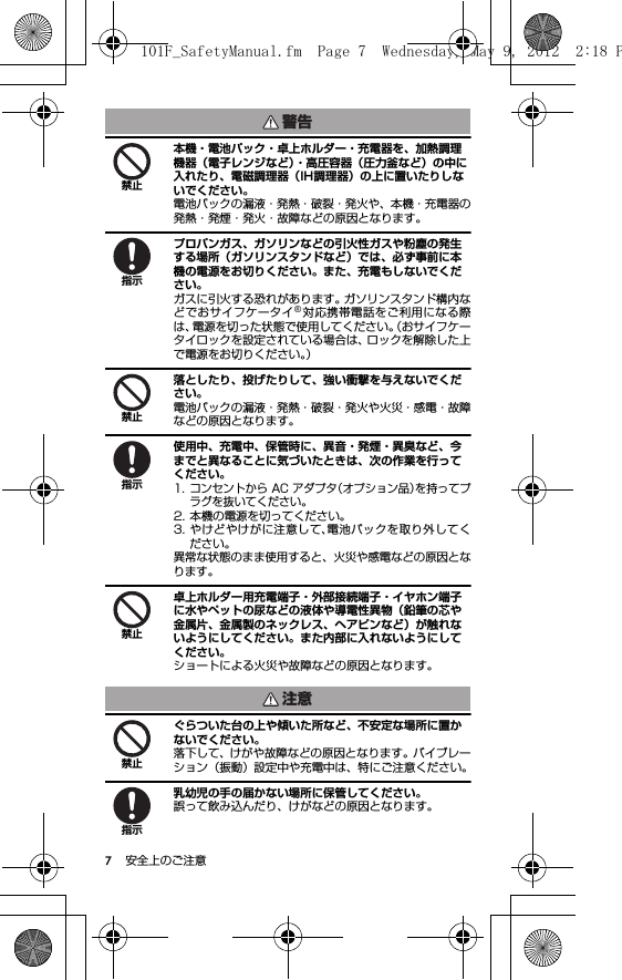 7安全上のご注意本機・電池パック・卓上ホルダー・充電器を、加熱調理機器（電子レンジなど）・高圧容器（圧力釜など）の中に入れたり、電磁調理器（IH調理器）の上に置いたりしないでください。電池パックの漏液・発熱・破裂・発火や、本機・充電器の発熱・発煙・発火・故障などの原因となります。プロパンガス、ガソリンなどの引火性ガスや粉塵の発生する場所（ガソリンスタンドなど）では、必ず事前に本機の電源をお切りください。また、充電もしないでください。ガスに引火する恐れがあります。ガソリンスタンド構内などでおサイフケータイ®対応携帯電話をご利用になる際は、電源を切った状態で使用してください。（おサイフケータイロックを設定されている場合は、ロックを解除した上で電源をお切りください。）落としたり、投げたりして、強い衝撃を与えないでください。電池パックの漏液・発熱・破裂・発火や火災・感電・故障などの原因となります。使用中、充電中、保管時に、異音・発煙・異臭など、今までと異なることに気づいたときは、次の作業を行ってください。1. コンセントから AC アダプタ（オプション品）を持ってプラグを抜いてください。2. 本機の電源を切ってください。3. やけどやけがに注意して、電池パックを取り外してください。異常な状態のまま使用すると、火災や感電などの原因となります。卓上ホルダー用充電端子・外部接続端子・イヤホン端子に水やペットの尿などの液体や導電性異物（鉛筆の芯や金属片、金属製のネックレス、ヘアピンなど）が触れないようにしてください。また内部に入れないようにしてください。ショートによる火災や故障などの原因となります。ぐらついた台の上や傾いた所など、不安定な場所に置かないでください。落下して、けがや故障などの原因となります。バイブレーション（振動）設定中や充電中は、特にご注意ください。乳幼児の手の届かない場所に保管してください。誤って飲み込んだり、けがなどの原因となります。警告禁止指示禁止指示禁止注意禁止指示101F_SafetyManual.fm  Page 7  Wednesday, May 9, 2012  2:18 P