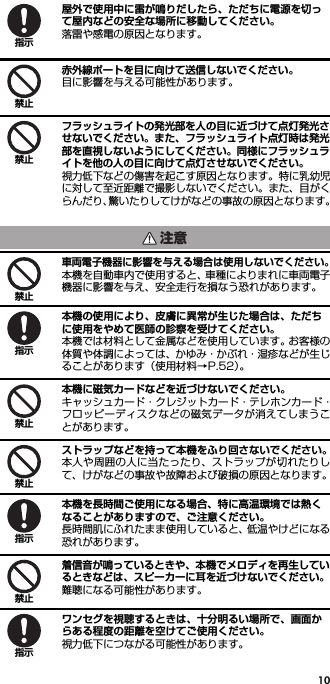 10屋外で使用中に雷が鳴りだしたら、ただちに電源を切って屋内などの安全な場所に移動してください。落雷や感電の原因となります。赤外線ポートを目に向けて送信しないでください。目に影響を与える可能性があります。フラッシュライトの発光部を人の目に近づけて点灯発光させないでください。また、フラッシュライト点灯時は発光部を直視しないようにしてください。同様にフラッシュライトを他の人の目に向けて点灯させないでください。視力低下などの傷害を起こす原因となります。特に乳幼児に対して至近距離で撮影しないでください。また、目がくらんだり、驚いたりしてけがなどの事故の原因となります。車両電子機器に影響を与える場合は使用しないでください。本機を自動車内で使用すると、車種によりまれに車両電子機器に影響を与え、安全走行を損なう恐れがあります。本機の使用により、皮膚に異常が生じた場合は、ただちに使用をやめて医師の診察を受けてください。本機では材料として金属などを使用しています。お客様の体質や体調によっては、かゆみ・かぶれ・湿疹などが生じることがあります（使用材料→P.52）。本機に磁気カードなどを近づけないでください。キャッシュカード・クレジットカード・テレホンカード・フロッピーディスクなどの磁気データが消えてしまうことがあります。ストラップなどを持って本機をふり回さないでください。本人や周囲の人に当たったり、ストラップが切れたりして、けがなどの事故や故障および破損の原因となります。本機を長時間ご使用になる場合、特に高温環境では熱くなることがありますので、ご注意ください。長時間肌にふれたまま使用していると、低温やけどになる恐れがあります。着信音が鳴っているときや、本機でメロディを再生しているときなどは、スピーカーに耳を近づけないでください。難聴になる可能性があります。ワンセグを視聴するときは、十分明るい場所で、画面からある程度の距離を空けてご使用ください。視力低下につながる可能性があります。指示禁止禁止注意禁止指示禁止禁止指示禁止指示