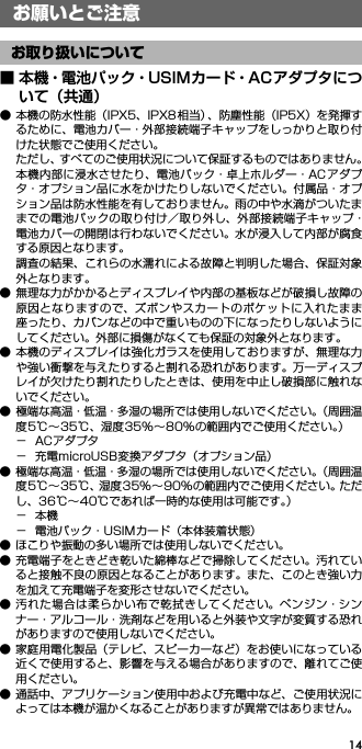 14お願いとご注意■ 本機・電池パック・USIMカード・ACアダプタについて（共通）● 本機の防水性能（IPX5、IPX8 相当）、防塵性能（IP5X）を発揮するために、電池カバー・外部接続端子キャップをしっかりと取り付けた状態でご使用ください。ただし、すべてのご使用状況について保証するものではありません。本機内部に浸水させたり、電池パック・卓上ホルダー・ACアダプタ・オプション品に水をかけたりしないでください。付属品・オプション品は防水性能を有しておりません。雨の中や水滴がついたままでの電池パックの取り付け／取り外し、外部接続端子キャップ・電池カバーの開閉は行わないでください。水が浸入して内部が腐食する原因となります。調査の結果、これらの水濡れによる故障と判明した場合、保証対象外となります。● 無理な力がかかるとディスプレイや内部の基板などが破損し故障の原因となりますので、ズボンやスカートのポケットに入れたまま座ったり、カバンなどの中で重いものの下になったりしないようにしてください。外部に損傷がなくても保証の対象外となります。● 本機のディスプレイは強化ガラスを使用しておりますが、無理な力や強い衝撃を与えたりすると割れる恐れがあります。万一ディスプレイが欠けたり割れたりしたときは、使用を中止し破損部に触れないでください。● 極端な高温・低温・多湿の場所では使用しないでください。（周囲温度5℃∼35℃、湿度35%∼80%の範囲内でご使用ください。）−ACアダプタ− 充電microUSB変換アダプタ（オプション品）● 極端な高温・低温・多湿の場所では使用しないでください。（周囲温度5℃∼35℃、湿度35%∼90%の範囲内でご使用ください。ただし、36℃∼40℃であれば一時的な使用は可能です。）−本機− 電池パック・USIMカード（本体装着状態）● ほこりや振動の多い場所では使用しないでください。● 充電端子をときどき乾いた綿棒などで掃除してください。汚れていると接触不良の原因となることがあります。また、このとき強い力を加えて充電端子を変形させないでください。● 汚れた場合は柔らかい布で乾拭きしてください。ベンジン・シンナー・アルコール・洗剤などを用いると外装や文字が変質する恐れがありますので使用しないでください。● 家庭用電化製品（テレビ、スピーカーなど）をお使いになっている近くで使用すると、影響を与える場合がありますので、離れてご使用ください。● 通話中、アプリケーション使用中および充電中など、ご使用状況によっては本機が温かくなることがありますが異常ではありません。お願いとご注意お取り扱いについて