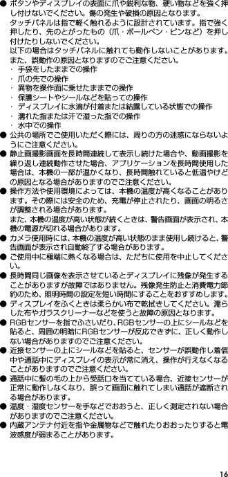 16● ボタンやディスプレイの表面に爪や鋭利な物、硬い物などを強く押し付けないでください。傷の発生や破損の原因となります。タッチパネルは指で軽く触れるように設計されています。指で強く押したり、先のとがったもの（爪・ボールペン・ピンなど）を押し付けたりしないでください。以下の場合はタッチパネルに触れても動作しないことがあります。また、誤動作の原因となりますのでご注意ください。･ 手袋をしたままでの操作･ 爪の先での操作･ 異物を操作面に乗せたままでの操作･ 保護シートやシールなどを貼っての操作･ ディスプレイに水滴が付着または結露している状態での操作･ 濡れた指または汗で湿った指での操作･ 水中での操作● 公共の場所でご使用いただく際には、周りの方の迷惑にならないようにご注意ください。● 静止画撮影画面を長時間連続して表示し続けた場合や、動画撮影を繰り返し連続動作させた場合、アプリケーションを長時間使用した場合は、本機の一部が温かくなり、長時間触れていると低温やけどの原因となる場合がありますのでご注意ください。● 操作方法や使用環境によっては、本機の温度が高くなることがあります。その際には安全のため、充電が停止されたり、画面の明るさが調整される場合があります。また、本機の温度が高い状態が続くときは、警告画面が表示され、本機の電源が切れる場合があります。● カメラ使用時には、本機の温度が高い状態のまま使用し続けると、警告画面が表示され自動終了する場合があります。● ご使用中に極端に熱くなる場合は、ただちに使用を中止してください。● 長時間同じ画像を表示させているとディスプレイに残像が発生することがありますが故障ではありません。残像発生防止と消費電力節約のため、照明時間の設定を短い時間にすることをおすすめします。● ディスプレイをふくときは柔らかい布で乾拭きしてください。濡らした布やガラスクリーナーなどを使うと故障の原因となります。● RGBセンサーを指でふさいだり、RGBセンサーの上にシールなどを貼ると、周囲の明暗にRGBセンサーが反応できずに、正しく動作しない場合がありますのでご注意ください。● 近接センサーの上にシールなどを貼ると、センサーが誤動作し着信中や通話中にディスプレイの表示が常に消え、操作が行えなくなることがありますのでご注意ください。● 通話中に髪の毛の上から受話口を当てている場合、近接センサーが正常に動作しなくなり、誤って画面に触れてしまい通話が遮断される場合があります。● 温度・湿度センサーを手などでおおうと、正しく測定されない場合がありますのでご注意ください。● 内蔵アンテナ付近を指や金属物などで触れたりおおったりすると電波感度が弱まることがあります。