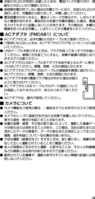 18● お知らせLEDが赤色に点滅したときは、電池パックの取り付け、接続などが正しいかご確認ください。● 長時間充電が完了しない場合は充電エラーになり、お知らせ LED が消灯します。充電器から取り外して、充電し直してください。● 電池残量が少なくなると、警告メッセージが表示され、しばらくすると電源が切れます。電池切れの状態で充電を開始した場合、電源を入れてもすぐに起動しないことがあります。その場合は、本機の電源を切ったまま充電し、しばらくしてから電源を入れてください。■ ACアダプタ（FMCAB1）について● ACアダプタには、必ず付属のUSBケーブルをご使用ください。● ご使用にならないときは、ACアダプタのプラグをコンセントから抜いてください。● USBケーブルを取り外すときは、プラグを持ってまっすぐ引き抜いてください。無理に引き抜こうとすると、故障や破損の原因となりますのでご注意ください。● ACアダプタのUSBケーブルをアダプタ本体や卓上ホルダーに巻きつけないでください。感電、発熱、火災の原因となります。● AC アダプタのプラグや USB ケーブルの接続部を無理に曲げたりしないでください。感電、発熱、火災の原因となります。● ACアダプタ本体の電源プラグ部分が外れた場合は図のように取り付けてください。● AC アダプタの USB ケーブルでのデータ通信については保証しておりませんので、あらかじめご了承ください。● ACアダプタは、屋内で使用してください。■ カメラについて● カメラ機能をご使用の際は、一般的なモラルをお守りのうえご使用ください。● カメラのレンズに直射日光が当たる状態で放置しないでください。素子の退色・焼付けを起こすことがあります。● 本機の故障・修理・その他の取り扱いによって、撮影した画像データが変化または消失することがあり、この場合、当社は変化または消失したデータの修復や、データの変化または消失によって生じた損害、逸失利益について一切の責任を負いません。● 大切な撮影（結婚式など）をするときは、試し撮りをし、画像を再生して正しく撮影されていることをご確認ください。● 他人の容貌などをみだりに撮影・公表することは、その人の肖像権などの侵害となる恐れがありますのでご注意ください。● 販売されている書籍や、撮影の許可されていない情報の記録には使用しないでください。