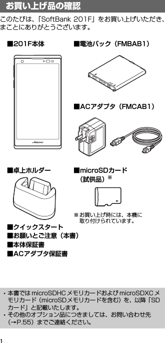 1お買い上げ品の確認このたびは、「SoftBank 201F」をお買い上げいただき、まことにありがとうございます。お買い上げ品の確認･本書では microSDHC メモリカードおよび microSDXC メモリカード（microSDメモリカードを含む）を、以降「SDカード」と記載いたします。･その他のオプション品につきましては、お問い合わせ先（→P.55）までご連絡ください。■microSDカード （試供品）※※お買い上げ時には、本機に取り付けられています。■201F本体 ■電池パック（FMBAB1）■卓上ホルダー■クイックスタート■お願いとご注意（本書）■本体保証書■ACアダプタ保証書■ACアダプタ（FMCAB1）