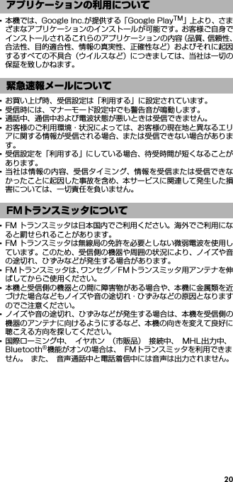 20･本機では、Google Inc.が提供する「Google PlayTM」上 よ り、さまざまなアプリケーションのインストールが可能です。お客様ご自身でインストールされるこれらのアプリケーションの内容（品質、信頼性、合法性、目的適合性、情報の真実性、正確性など）およびそれに起因するすべての不具合（ウイルスなど）につきましては、当社は一切の保証を致しかねます。･お買い上げ時、受信設定は「利用する」に設定されています。･受信時には、マナーモード設定中でも警告音が鳴動します。･通話中、通信中および電波状態が悪いときは受信できません。･お客様のご利用環境・状況によっては、お客様の現在地と異なるエリアに関する情報が受信される場合、または受信できない場合があります。･受信設定を「利用する」にしている場合、待受時間が短くなることがあります。･当社は情報の内容、受信タイミング、情報を受信または受信できなかったことに起因した事故を含め、本サービスに関連して発生した損害については、一切責任を負いません。･FM トランスミッタは日本国内でご利用ください。海外でご利用になると罰せられることがあります。･FM トランスミッタは無線局の免許を必要としない微弱電波を使用しています。このため、受信側の機器や周囲の状況により、ノイズや音の途切れ、ひずみなどが発生する場合があります。･FMトランスミッタは、ワンセグ／FMトランスミッタ用アンテナを伸ばしてからご使用ください。･本機と受信側の機器との間に障害物がある場合や、本機に金属類を近づけた場合などもノイズや音の途切れ・ひずみなどの原因となりますのでご注意ください。･ノイズや音の途切れ、ひずみなどが発生する場合は、本機を受信側の機器のアンテナに向けるようにするなど、本機の向きを変えて良好に聴こえる方向を探してください。･国際ローミング中、 イヤホン （市販品） 接続中、MHL出力中、Bluetooth®機能がオンの場合は、 FMトランスミッタを利用できません。 また、 音声通話中と電話着信中には音声は出力されません。アプリケーションの利用について緊急速報メールについてFMトランスミッタについて