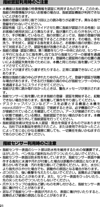 21･本機能は指紋画像の特徴情報を認証に利用するものです。このため、指紋の特徴情報が少ないお客様の場合は、指紋認証機能が利用できないことがあります。･指紋の登録には同じ指で3回以上の読み取りが必要です。異なる指で登録を行わないでください。･認証性能（正しく指をスライドさせた際に指紋が認証される性能）はお客様の使用状況により異なります。指が濡れていたり汗をかいていたり、手が乾燥しているなど、指の状態によっては、指紋の登録が困難になったり、認証性能が低下することがあります。その場合、手を洗う、手を拭く、認証する指を変えるなど、お客様の指の状態に合わせて対処することで、認証性能が改善されることがあります。･指紋の登録・認証の際は、第1関節をセンサー中央に合わせ、センサーと平行になるように指を押し当てながら指紋センサーの領域を通過するまで下方向へスライドさせます。登録時と認証時の指の位置の違いによる認証失敗を防ぐためには、本機と同じ方向に指を置いてスライドさせてください。･スライドが速すぎたり遅すぎたりすると、正常に認識できないことがあります。･親指は指紋の渦の中心がずれたりゆがんだりして、登録や認証が困難な場合があります。できるだけ指紋の渦の中心が指紋センサーの中心を通過するようにスライドさせてください。･指紋が正常に読み取れなかったときは、警告メッセージが表示されます。･指紋センサーに指を置いたまま指紋の登録・認証を開始すると、起動できない場合があります。指を離して操作をやり直してください。･デスクトップパソコンなどアースを必要とする機器と本機をmicroUSBケーブル（市販品）で接続するときは、必ず機器のアースが接続されていることを確認してください。アースが接続されていない状態で接続している間は、指紋認証できない場合があります。本機を機器から取り外して指紋認証を行ってください。･指紋認証技術は完全な本人認証・照合を保証するものではありません。当社では本製品を使用されたこと、または使用できなかったことによって生じるいかなる損害に関しても、一切責任を負いかねますのであらかじめご了承ください。･指紋センサー表面のシート部は防水性を維持するための保護膜です。はがしたり、ペン先など鋭利なものでつついたりしないでください。･指紋センサー表面は防水性を有していますが、指紋センサー表面や操作する指先に水滴や汚れが付着した場合は誤動作の原因となります。柔らかい布で水滴・汚れを取り除いてご使用ください。また、水分により指先がふやけた場合でも、誤動作の原因となる場合があります。･ぶつけたり、強い衝撃を与えたりしないでください。故障および破損の原因となることがあります。また、センサー表面をひっかいたり、先の尖ったものでつついたりしないでください。･爪やストラップの金具など硬いものを押し付けると、指紋センサー表面に傷が付くことがあります。･泥などで指紋センサー表面が汚れたり、表面に傷が付いたりすると、故障および破損の原因となることがあります。指紋認証利用時のご注意指紋センサー利用時のご注意