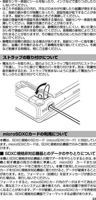 22･指紋センサー表面にシールを貼ったり、インクなどで塗りつぶしたりしないでください。･ほこりや皮脂などの汚れ、汗などの水分が付着したり結露が発生すると、指紋の読み取りが困難になったり、認証性能が低下することがあります。指紋センサー表面はときどき清掃してください。･指紋の登録失敗や認証失敗が頻発する場合は、指紋センサー表面を清掃してください。現象が改善されることがあります。･指紋センサーを清掃する際には、静電気の発生しにくい、乾いた柔らかい布で表面の汚れを取り除いてください。長期間の使用によりゴミがたまることがありますが、その場合でも先の尖ったもので取り除かないでください。･静電気が故障の原因となる場合があります。指紋センサーに指を置く前に、金属に手を触れるなどして静電気を取り除いてください。冬期など乾燥する時期は、特にご注意ください。･電池カバーを取り外し、図のようにストラップ取り付け穴にストラップを通し、フックに掛けて電池カバーを取り付けます。防水／防塵性能を維持するため、ストラップを挟まないように注意して電池カバーをしっかりと取り付けてください。本機は、SDXC規格のSDカード（microSDXCカード）に対応しています。microSDXCカードは、SDXC規格対応機器でのみご使用いただけます。■ SDXC規格非対応機器とのデータのやりとりについて本機とSDXC規格非対応機器との間でデータをやりとりするときは、本機と相手機器の両方の規格に準拠した microSD カードまたはmicroSDHCカードをご使用ください。本機で使用したmicroSDXCカードをSDXC規格非対応機器に取り付けると、データが破損することがあります。また、フォーマット（初期化）を促すメッセージが表示された場合は、実行しないでください。フォーマットすると、microSDXCカード内のデータはすべて消去され、異なるファイルシステムに書き換えられ、本来の容量で使用できなくなることがあります。データが破損したmicroSDXCカードを再使用するには、SDXC規格対応機器でフォーマットする必要があります。ストラップの取り付けについてmicroSDXCカードの利用について