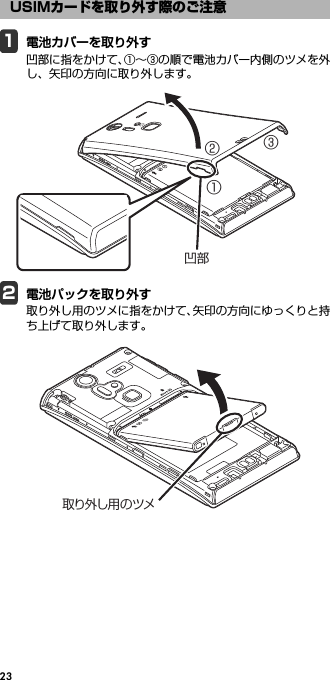231電池カバーを取り外す凹部に指をかけて、①∼③の順で電池カバー内側のツメを外し、矢印の方向に取り外します。2電池パックを取り外す取り外し用のツメに指をかけて、矢印の方向にゆっくりと持ち上げて取り外します。USIMカードを取り外す際のご注意①②③凹部取り外し用のツメ