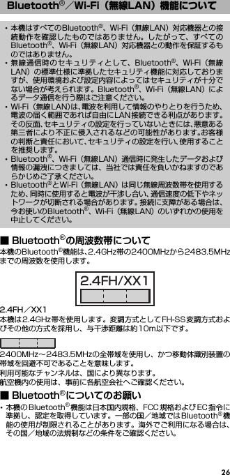 26■ Bluetooth®の周波数帯について本機のBluetooth®機能は、2.4GHz帯の2400MHzから2483.5MHzまでの周波数を使用します。2.4FH／XX1本機は2.4GHz帯を使用します。変調方式としてFH-SS変調方式およびその他の方式を採用し、与干渉距離は約10m以下です。2400MHz∼2483.5MHzの全帯域を使用し、かつ移動体識別装置の帯域を回避不可であることを意味します。利用可能なチャンネルは、国により異なります。航空機内の使用は、事前に各航空会社へご確認ください。■ Bluetooth®についてのお願い･本機の Bluetooth®機能は日本国内規格、FCC 規格および EC 指令に準拠し、認定を取得しています。一部の国／地域ではBluetooth®機能の使用が制限されることがあります。海外でご利用になる場合は、その国／地域の法規制などの条件をご確認ください。Bluetooth®／Wi-Fi（無線LAN）機能について･本機はすべてのBluetooth®、Wi-Fi（無線LAN）対応機器との接続動作を確認したものではありません。したがって、すべてのBluetooth®、Wi-Fi（無線LAN）対応機器との動作を保証するものではありません。･無線通信時のセキュリティとして、Bluetooth®、Wi-Fi（無線LAN）の標準仕様に準拠したセキュリティ機能に対応しておりますが、使用環境および設定内容によってはセキュリティが十分でない場合が考えられます。Bluetooth®、Wi-Fi（無線LAN）によるデータ通信を行う際はご注意ください。･Wi-Fi （無線LAN）は、電波を利用して情報のやりとりを行うため、電波の届く範囲であれば自由にLAN接続できる利点があります。その反面、セキュリティの設定を行っていないときには、悪意ある第三者により不正に侵入されるなどの可能性があります。お客様の判断と責任において、セキュリティの設定を行い、使用することを推奨します。･Bluetooth®、Wi-Fi（無線LAN）通信時に発生したデータおよび情報の漏洩につきましては、当社では責任を負いかねますのであらかじめご了承ください。･Bluetooth®とWi-Fi（無線LAN）は同じ無線周波数帯を使用するため、同時に使用すると電波が干渉し合い、通信速度の低下やネットワークが切断される場合があります。接続に支障がある場合は、今お使いのBluetooth®、Wi-Fi（無線LAN）のいずれかの使用を中止してください。2.4FH/XX1